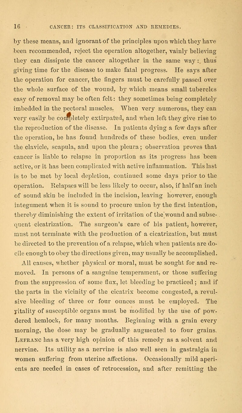 by these means, and ignorant of the principles upon which they have been recommended, reject the operation altogether, vainly believing they can dissipate the cancer altogether in the same way:, thus giving time for the disease to make fatal progress. He says after the operation for cancer, the fingers must be carefully passed over the whole surface of the wound, by which means small tubercles easy of removal may be often felt: they sometimes being completely imbedded in the pectoral muscles. When very numerous, they can very easily be coi^^letely extirpat'ed, and when left they.give rise to the reproduction of the disease. In patients dying a few days after the operation, he has found hundreds of these bodies, even under the clavicle, scapula, and upon the pleura; observation proves that cancer is liable to relapse in proportion as its progress has been active, or it has been complicated with active inflammation. This last is to be met by local depletion, continued some days prior to the operation. Relapses will be less likely to occur, also, if half an inch of sound skin be included in the incision, leaving however, enough integument when it is sound to procure union by the first intention, thereby diminishing the extent of irritation of the'wound and subse-. quent cicatrization. The surgeon's care of his patient, however, must not terminate with the production of a cicatrization, but must be directed to the prevention of a relapse, which when patients are do- cile enough to obey the directions given, may usually be accomplished. All causes, whether physical or moral, must be sought for and re- moved. In persons of a sanguine temperament, or those suffering from the suppression of some flux, let bleeding be practiced; and if the parts in the vicinity of the cicatrix become congested, a revul- sive bleeding of three or four ounces must be emploj^ed. The yitality of susceptible organs must be modified by the use of pow- dered hemlock, for many months. Beginning with a grain every morning, the dose may be gradually augmented to four grains. Lefranc has a very high opinion of this remed}^ as a solvent and nervine. Its utility as a nervine is also well seen in gastralgia in women suffering from uterine affections. Occasionallj^ mild aperi- ents are needed in cases of retrocession, and after remitting the