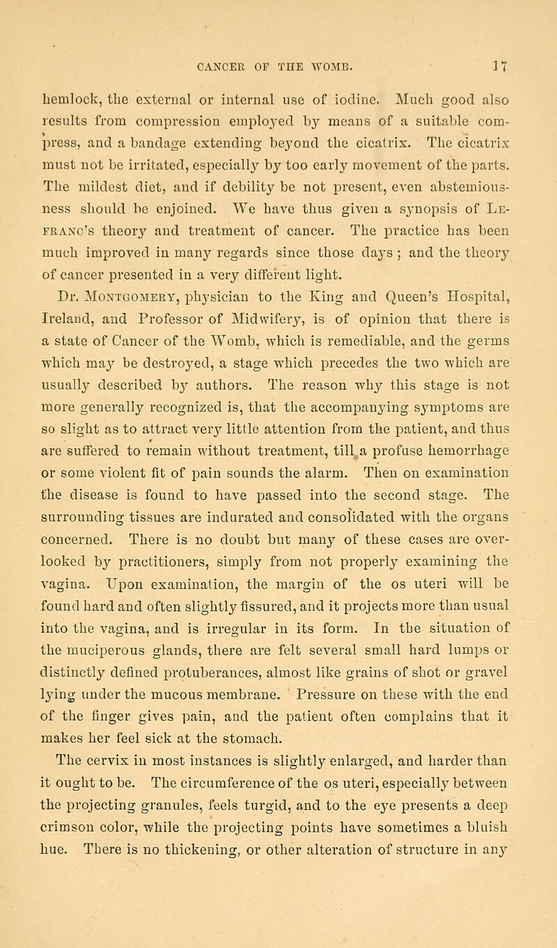hemlock, the external or internal use of iodine. Much good also results from compression employed by means of a suitable com- press, and a bandage extending beyond the cicatrix. The cicatrix must not be irritated, especially by too early movement of the parts. The mildest diet, and if debility be not present, even abstemious- ness should be enjoined. We have thus given a synopsis of Le- FRANc's theorj'^ and treatment of cancer. The practice has been much improved in many regards since those days ; and the theory of cancer presented in a very different light. Dr. Montgomery, phj'sician to the King and Queen's Hospital, Ireland, and Professor of Midwifery, is of opinion that there is a state of Cancer of the Womb, which is remediable, and the germs which may be destroyed, a stage which precedes the two which are usually described by authors. The reason why this stage is not more generally recognized is, that the accompanying symptoms are so slight as to attract very little attention from the patient, and thus are suffered to remain without treatment, till a profuse hemorrhage or some violent fit of pain sounds the alarm. Then on examination the disease is found to have passed into the second stage. The surrounding tissues are indurated and consolidated with the organs concerned. There is no doubt but many of these cases are over- looked by practitioners, simply from not properly examining the vagina. Upon examination, the margin of the os uteri will be found hard and often slightly fissured, and it projects more than usual into the vagina, and is irregular in its form. In the situation of the muciperous glands, there are felt several small hard lumps or distinctly defined protuberances, almost like grains of shot or gravel lying under the mucous membrane. Pressure on these with the end of the finger gives pain, and the patient often complains that it makes her feel sick at the stomach. The cervix in most instances is slightly enlarged, and harder than it ought to be. The circumference of the os uteri, especiall}^ between the projecting granules, feels turgid, and to the eye presents a deep crimson color, while the projecting points have sometimes a bluish hue. There is no thickening, or other alteration of structure in any