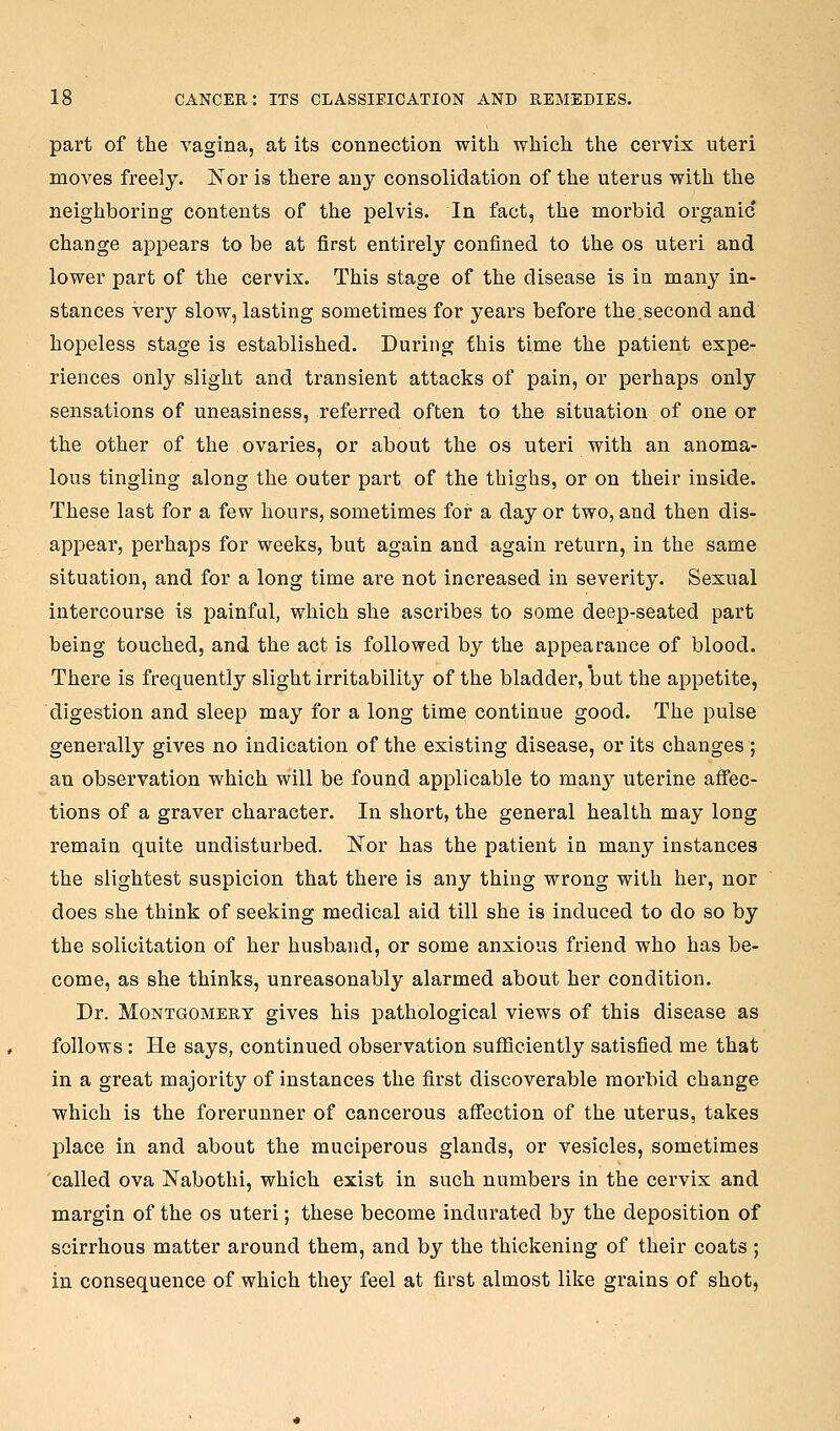 part of the vagina, at its connection with which the cervix uteri moves freely. K^or is there any consolidation of the uterus with the neighboring contents of the pelvis. In fact, the morbid organic change appears to be at first entirely confined to the os uteri and lower part of the cervix. This stage of the disease is in many in- stances very slow, lasting sometimes for years before the,second and hopeless stage is established. During this time the patient expe- riences only slight and transient attacks of pain, or perhaps only sensations of uneasiness, referred often to the situation of one or the other of the ovaries, or about the os uteri with an anoma- lous tingling along the outer part of the thighs, or on their inside. These last for a few hours, sometimes for a day or two, and then dis- appear, perhaps for weeks, but again and again return, in the same situation, and for a long time are not increased in severity. Sexual intercourse is painfal, which she ascribes to some deep-seated part being touched, and the act is followed by the appearance of blood. There is frequently slight irritability of the bladder, but the appetite, digestion and sleep may for a long time continue good. The pulse generally gives no indication of the existing disease, or its changes; an observation which will be found applicable to many uterine affec- tions of a graver character. In short, the general health may long remain quite undisturbed. Nor has the patient in many instances the slightest suspicion that there is any thing wrong with her, nor does she think of seeking medical aid till she is induced to do so by the solicitation of her husband, or some anxious friend who has be- come, as she thinks, unreasonably alarmed about her condition. Dr. Montgomery gives his pathological views of this disease as follows: He says, continued observation sufficiently satisfied me that in a great majority of instances the first discoverable morbid change which is the forerunner of cancerous affection of the uterus, takes place in and about the muciperous glands, or vesicles, sometimes called ova Nabothi, which exist in such numbers in the cervix and margin of the os uteri; these become indurated by the deposition of scirrhous matter around them, and by the thickening of their coats ; in consequence of which they feel at first almost like grains of shot,