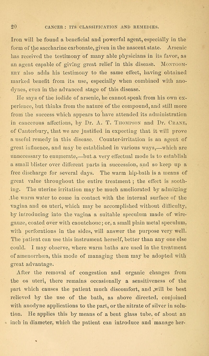 Iron will be found a beneficial and powerful agent, especially in the form of the saccharine carbonate, given in the nascent state. Arsenic has received the testimony of many able physicians in its favor, as an agent capable of giving great relief in this disease. Montgom- ery also adds his testimony to the same effect, having obtained marked benefit from its use, especially when combined with ano- dynes, even in the advanced stage of this disease. He says of the iodide of arsenic, he cannot speak from his own ex- perience, but thinks from the nature of the compound, and still more from the success which appears to have attended its administration in cancerous affections, bj'' Dr. A. T. Thompson and Dr. Crane, of Canterbury, that we are justified in expecting that it will prove a useful remedy in this disease. Counter-irritation is an agent of great influence, and may be established in various ways,—which are unnecessary to enumerate,—but .a very effectual mode is to establish a small blister over different parts in succession, and so keep up a free discharge for several daj^s. The warm hip-bath is a means of great value throughout the entire treatment ; the effect is sooth- ing. The uterine irritation may be much ameliorated by admitting .,the warm water to come in contact with the internal surface of the vagina and os uteri, which may be accomplished without difficulty, by introducing into the vagina a suitable speculum made of wire- gauze, coated over with caoutchouc; or, a small plain metal speculum, with perforations in the sides, will answer the purpose very well. The patient can use this instrument herself, better than any one else could. I may observe, where wai'm baths ai-e used in the treatment of amenorrhoea, this mode of managing them may be adopted with great advantage. After the removal of congestion and organic changes from the OS uteri, there remains occasionally a sensitiveness of the part which causes the patient much discomfort, and ,will be best relieved by the use of the bath, as above directed, conjoined with anodyne applications to the part, or the nitrate of silver in solu- tion. He applies this by means of a bent glass tube, of about an inch in diameter, which the patient can inti'oduce and manage her-