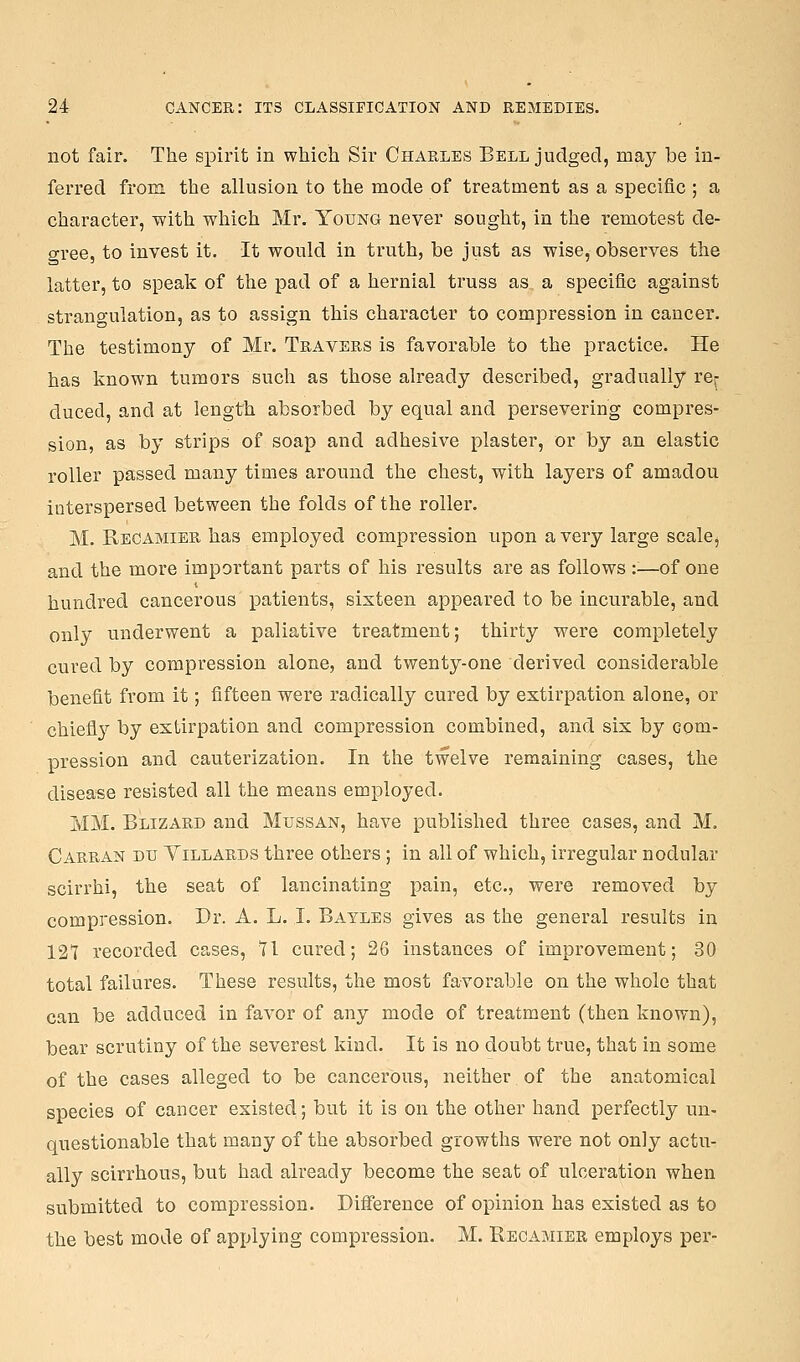 not fair. The spirit in which Sir Charles Bell judged, may be in- ferred from the allusion to the mode of treatment as a specific ; a character, with which Mr. Young never sought, in the remotest de- gree, to invest it. It would in truth, be just as wise, observes the latter, to speak of the pad of a hernial truss as a specific against strangulation, as to assign this character to compression in cancer. The testimony of Mr. Travers is favorable to the practice. He has known tumors such as those already described, gradually re^ ducecl, and at length absorbed by equal and persevering compres- sion, as by strips of soap and adhesive plaster, or by an elastic roller passed many times around the chest, with layers of amadou interspersed between the folds of the roller. M. Reoamier has employed compression upon a very large scale, and the more important parts of his results are as follows ::—of one hundred cancerous patients, sixteen appeared to be incurable, and only underwent a paliative treatment; thirty were completely cured by compression alone, and twenty-one derived considerable benefit from it; fifteen were radically cured by extirpation alone, or chiefl}^ by extirpation and compression combined, and six by com- pression and cauterization. In the twelve remaining cases, the disease resisted all the means employed. MM. Blizard and Mussan, have published three cases, and M. Carran du Villards three others; in all of which, irregular nodular scirrhi, the seat of lancinating pain, etc., were removed by compression. Dr. A. L. I. Bayles gives as the general results in 121 recorded cases, 11 cured; 26 instances of improvement; 30 total failures. These results, the most favorable on the whole that can be adduced in favor of any mode of treatment (then known), bear scrutiny of the severest kind. It is no doubt true, that in some of the cases alleged to be cancerous, neither of the anatomical species of cancer existed; but it is on the other hand perfectly un- questionable that many of the absorbed growths were not only actu- ally scirrhous, but had already become the seat of ulceration when submitted to compression. Difference of opinion has existed as to the best mode of applying compression. M. Recamier employs per-