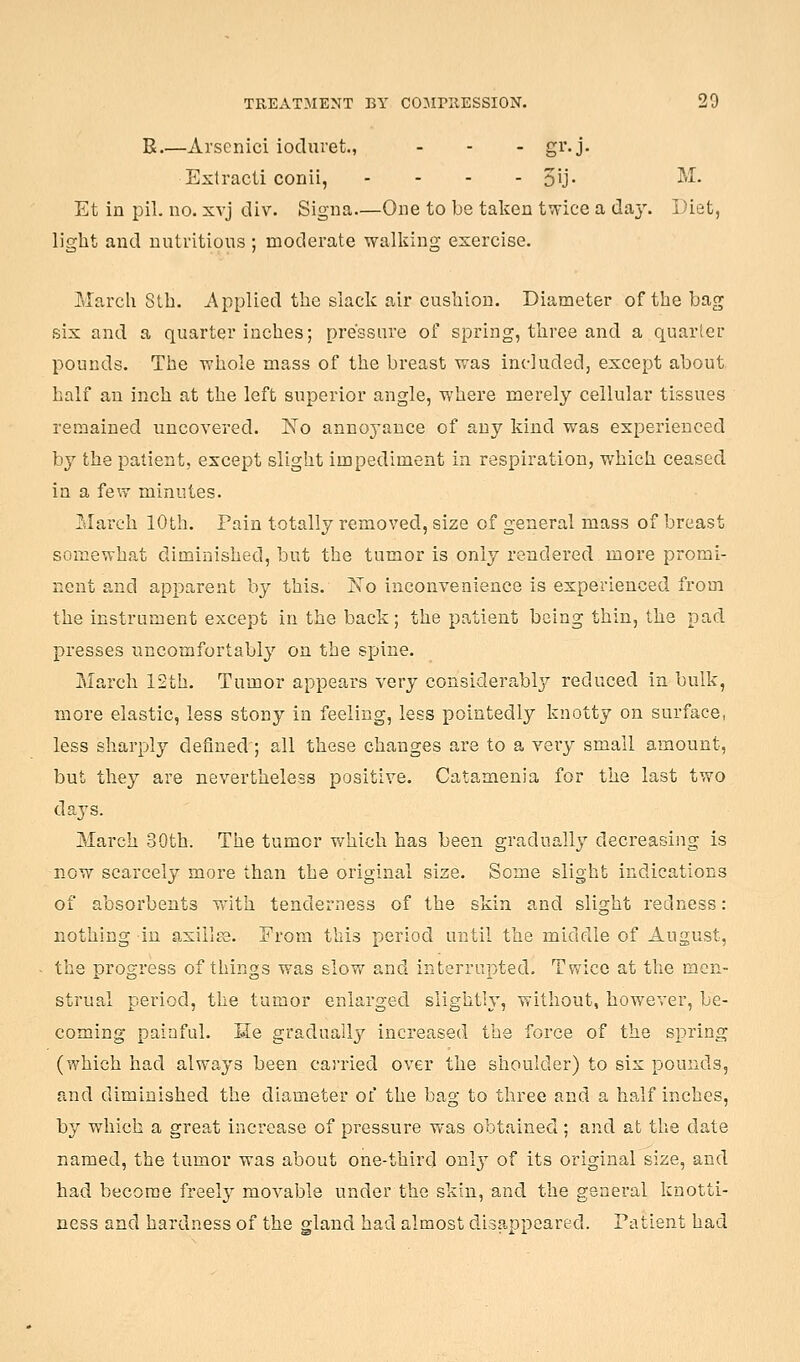 R.—Arscnici ioduret., . - - gv. j. Extracti conii, .... 5ij- •^•^• Et in pil. no. xvj div. Signa—One to be taken twice a da}'. Diet, light and nntvitious ; moderate walking exercise. March 8th. Applied the slack air cushion. Diameter of the bag six and a quarter inches; pressure of spring, three and a quarter pounds. The whole mass of the breast was included, except about half an inch at the left superior angle, where merely cellular tissues remained uncovered. N'o annoyance of any kind was experienced by the patient, except slight impediment in respiration, which ceased in a few minutes. March 10th. Pain totally removed, size of general mass of breast somewhat diminished, but the tumor is only rendered more promi- nent and apparent by this. Ifo inconvenience is experienced from the instrument except in the back; the patient being thin, the pad presses uncomfortably on the spine. March 12th. Tumor appears very considerably reduced in bulk, more elastic, less stony in feeling, less pointedly knotty on surface, less sharply defined ; all these changes are to a very small amount, but they are nevertheless positive. Catamenia for the last two days. March 30th. The tumor which has been gradually decreasing is now scarcely more than the original size. Some slight indications of absorbents with tenderness of the skin and slight redness: nothing in axillpe. Erom this period until the middle of August, the progress of things was slow and interrupted. Twice at the men- strual period, the tumor enlarged slightly, without, however, be- coming painful. He gradually increased the force of the spring (which had always been carried over the shoulder) to six pounds, and diminished the diameter of the bag to three and a half inches, by which a great increase of pressure was obtained ; and at the date named, the tumor was about one-third only of its original size, and had become freelj^ movable under the skin, and the general knotti- ness and hardness of the gland had almost disappeared. Patient had