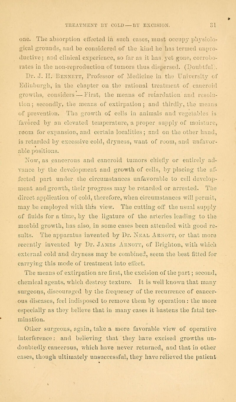 one. The absorption effected in sucli cases, must occupy physiolo- gical g-rounds, and be considered of the kind he has termed unpro- ductive; and clinical experieuce, so far as it has yet gone, corrobo- rates in the non-reproduction of tumors thus dispersed. (Doubtful;. Dr. J. 11. Bennett, Professor of Medicine in the IJnivers;t3'- of Edinburgh, in the chapter on the rational treatment of cancroid growths, considers — First, the means of retardation and resolu- tion ; secondly, tl-ie means of extirpation ; and thirdly, tlie merins of prevention. The growth of cells in animals and vegetables is favored by an elevated temperature, a proper supply of moisture, room for expansion, and certain localities ; and on the other hand, is retarded b^' excessive cold, dryness, want of room, and unfavor- able positions. Now, as cancerous and cancroid tumors chiefly or entirely ad- vance by the development and growth of cells, by placing the af- fected part under the circumstances unfavorable to cell develop- ment and growth, their progress may be retarded or arrested. The direct application of cold, therefore, when circumstances will permit, msiy be employed with this view. The cutting off the usual supply of fluids for a time, by the ligature of the arteries leading to the morbid growth, has also, in some cases been attended with good re- sults. The apparatus invented by Dr. Neal Arnott, or that more recentl}' invented by Dr. James Arnott, of Brighton, with which external cold and dryness may be combined, seem the best fitted for carrjdng this mode of treatment into effect. The means of extirpation are first, the excision of the part; second, chemical agents, which destroy texture. It is weilknown that many surgeons, discourjiged by the frequency of the recurrence of cancer- ous diseases, feel indisposed to remove them by operation: the more especially as they believe that in many cases it hastens the fatal ter- mination. Other surgeons, again, take a more favorable view of operative interference: and believing that they have excised grawths un- doubtedly cancerous, which have never returned, and that in other cases, though ultimately unsuccessful, they have relieved the patient