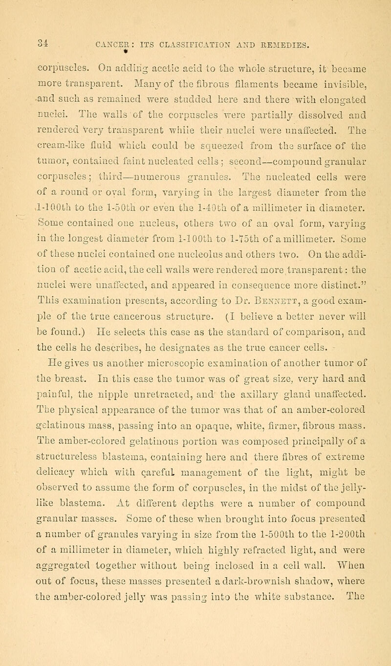 corpuscles. On adding acetic acid to the whole structure, it became more transparent. Many of the fibrous filaments became invisible, -and such as remained were studded here and there with elongated nuclei. The walls of the corpuscles were partially dissolved and rendered very transparent wiiile their nuclei were unaffected. The cream-like fluid which could be scjueezed from the surface of the tumor, contained faint nucleated cells; second—compound granular corpuscles; third—numerous granules. The nucleated cells were of a round or oval form, varying in the largest diameter from the J-lOOth to the l-50fch or even the l-40th of a millimeter in diameter. Some contained one nucleus, others two of an oval form, varying in the longest diameter from i-lOOth to l-15th of a millimeter. Some of these nuclei contained one nucleolus and others two. On the addi- tion of acetic acid, the cell walls were rendered more transparent: the nuclei were unaffected, and appeared in consequence more distinct. This examination presents, according to Dr. Bennett, a good exam- ple of the true cancerous structiire. (I believe a better never will be found.) He selects this case as the standard of comparison, and the cells he describes, he designates as the true cancer cells. He gives us another microscopic examination of another tumor of the breast. In this case the tumor was of great size, very hard and painful, the nipple unretracted, and the axillary gland unaffected. The physical appearance of the tumor was that of an amber-colored gelatinous mass, passing into an opaque, white, firmer, fibrous mass. The amber-coiored gelatinous portion was composed principally of a structureless blastema, containing here and there fibres of extreme delicacy which with careful management of the light, might be observed to assume the form of corpuscles, in the midst of the jelly- like blastema. At different depths were a number of compound granular masses. Some of these when brought into focus presented a number of granules varying in size from the 1-500th to the 1-2 00th of a millimeter in diameter, which highly refracted light, and were aggregated together without being inclosed in a cell wall. When out of focus, these masses presented a dark-brownish shadow, where the amber-colored jelly was passing into the white substance. The