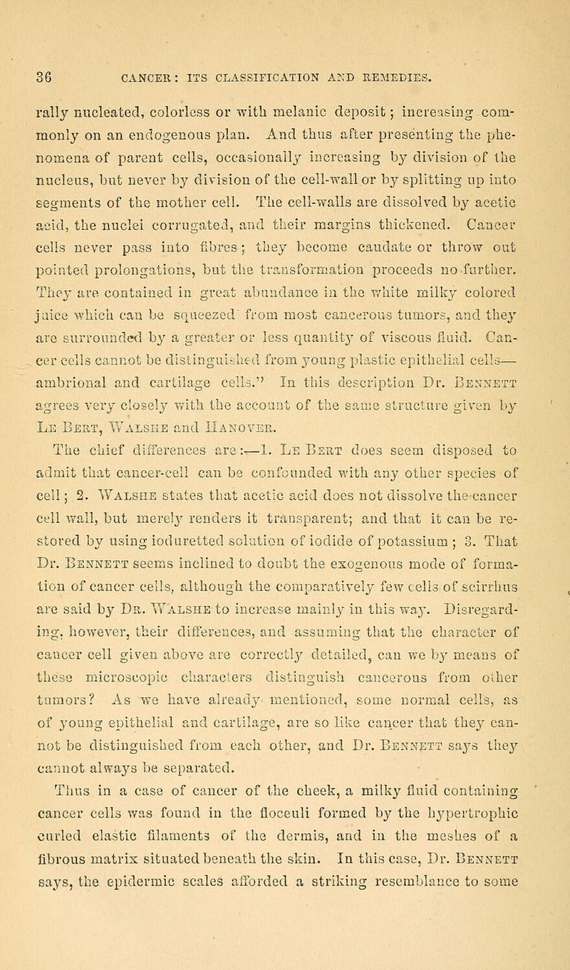 rally nucleated, colorless or wltli melanic deposit; increasing com- monly on an endogenous plan. And thus after presenting the phe- nomena of parent cells, occasionally increasing by division of the nucleus, but never by division of the cell-wall or by splitting up into segments of the mother cell. The cell-walls are dissolved by acetic acid, the nuclei corrugated, and their margins thickened. Cancer cells never pass into fibres; they become caudate or throw out pointed prolongations, but the transformation proceeds no further. They are contained in great abundance in the white milky colored jaice which can be squeezed' from most cancerous tumors, and they are surrounded by a greater or less quantitj' of viscous fiuid. Can- cer cells cannot be distinguished from young plastic epithelial cells— ambrional and cartilage cells. In this description Dr. Bennett agrees very closely with the account of the saoie structure given by Le Best, ¥v'alshe and Eakovepw The chief differences are:-—1. Le Bert does seem disposed to admit that cancer-cell can be confounded with any other species of cell; 2. Walsiie states that acetic acid does not dissolve the cancer cell wall, but merel}^ renders it transparent; and that it can be re- stored by using ioduretted solution of iodide of potassium ; 3. That Dr. Bennett seems inclined to doubt the exogenous mode of forma- tion of cancer cells, although the comparatively few cells of scirrhus are said by Da. Walsiie to increase mainly in this wa}'. Disregard- ing, however, their differences, and assuming that the character of cancer cell given above are correctly detailed, can we hy means of these microscopic characters distinguish cancerous from other tumors? As we have already mentioned, some normal cells, as of 3^oung epithelial and cartilage, are so like cancer that they can- not be distinguished from each other, and Dr. Bennett saj^s the}' cannot always be separated. Thus in a case of cancer of the cheek, a milky fluid containing cancer cells was found in the floceuli formed by the hypertrophic curled elastic filaments of the dermis, and in the meshes of a fibrous matrix situated beneath the skin. In this case, Dr. Bennett says, the epidermic scales afforded a striking resemblance to some