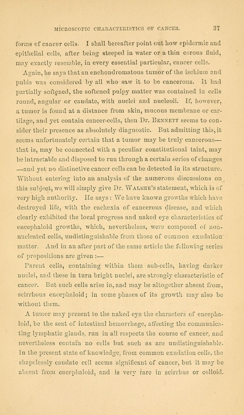 forms of cancer cells. I shall hereafter point out how epidermic and epithelial cells, after being steeped in water or a thin coroiis fluid, may exactly resemble, in every essential particular, cancer cells. Again, he says that an enchondromatous tumor of the ischium and pubis v^as considered by all who saw it to be cancerous. It bad partially softened, the softened pulpy matter was contained in cells round, angular or caudate, with nuclei and nucleoli. If, however, a tumor is found at a distance from skin, mucous membrane or car- tilage, and yet contain cancer-cells, then Dr. Bennett seems to con- sider their presence as absolutely diagnostic. But admitting this, it seems unfortunately certain that a tumor may be truly cancerous— that is, may be connected with a peculiar constitutional taint, may be intractable and disposed to run through a certain series of changes —and yet no distinctive cancer cells can be detected in its structure. Without entering into an analysis of the numerous discussions on this subject, we will simply give Dr. Walshe's statement, which is of very high authority. He says : We have known growths which have destroyed life, with the cachexia of cancerous disease, and which clearly exhibited the local progress and naked eye characteristics of encephaloid growths, which, nevertheless, were composed of non- nucleated cells, undistingaishable from those of common exudation' matter. And in an after part of the same article the following series of propositions are given :— Parent cells, containing within them sub-cells, having darker nuclei, and these in turn bright nuclei, are strongl3- characteristic of cancer. But such cells arise in, and may be altogether absent from, scirrhous encephaloid; in some phases of its growth may also be without them. A tumor may present to the naked eye the characters of encepha- loid, be the seat of intestinal hemorrhage, affecting the communica- ting Ij'mphatic glands, run in all respects the course of cancer, and nevertheless contain no cells but such as are undistinguishable. In the present state of knowledge, from common exudation cells, the shapclessly caudate cell seems significant of cancer, but it may be absent from encephaloid, and is very fare in scirrhus or colloid.