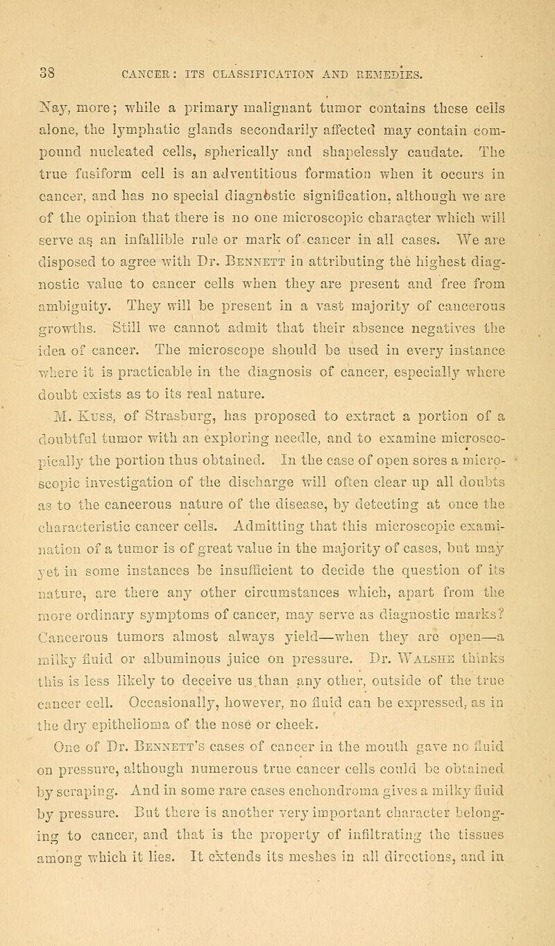 Isay, more; wliile a primary malignant tumor contains these cells alone, the lymphatic glands secondarily affected may contain com- pound nucleated cells, splierically and shapelessly caudate. The true fusiform cell is an adventitious formation when it occurs in cancer, and has no special diagnfestic signification, although iveare of the opinion that there is no one microscopic character which will serve as an infallible rule or mark of cancer in all cases. We are disposed to agree with Dr. Bennett in attributing the highest diag- nostic value to cancer cells when they are present and free from ambiguity. They will be present in a vast majority of cancerous growths. Still we cannot admit that their absence negatives the idea of cancer. The microscope should be used in every instance where it is practicable in the diagnosis of cancer, especiall3'' where doubt exists as to its real nature. M. Kuss, of Strasburg, has proposed to exti'act a portion of a doubtful tumor with an exploring needle, and to examine microsco- pically the portion thus obtained. In the case of open sores a micro- scopic investigation of the discharge will often clear up all doubts as to the cancerous nature of the disease, by detecting at once the characteristic cancer cells. Admitting that this microscopic exami- nation of a tumor is of great value in the majority of cases, but may yet in some instances be insufficient to decide the question of its nature, are there any other circumstances which, apart from tlie more ordinary symptoms of cancer, may serve as diagnostic marks? Cancerous tumors almost always yield—when they are open—a milky fiuid or albuminous juice on pressure. Dr. Walshe thinks this is less likely to deceive us than any other, outside of the true cancer cell. Occasionally, however, no fluid can be expressed, as in the dry epithelioma of the nose or cheek. One of Dr. Bennett's cases of cancer in the mouth gave no Huid on pressure, although numerous true cancer cells could be obtained by scraping. And in some rare cases enchondroma gives a milky fiuid by pressure. But there is another very important character belong- ing to cancer, and that is the property of infiltrating the tissues among v,'hich it lies. It extends its meshes in all directions, and in