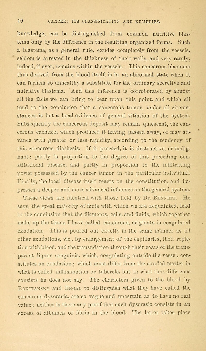 knowledge, can be distinguished from common nutritive blas- tema only by the difference in the resulting organized forms. Such a blastema, as a general rule, exudes completely from the vessels, seldom is arrested in the thickness of their walls, and very rarely, indeed, if ever, remains within the vessels. This cancerous blastema thus derived from the blood itself, is in an abnormal state when it can furnish so unhealthy a substitute for the ordinary secretive and nutritive blastema. And this inference is corroborated by almost all the facts we can bring to bear upon this point, and which all tend to the conclusion that a cancerous tumor, under all circum- stances, is but a local evidence of general vitiation of the system. Subsequent!}^ the cancerous deposit may remain quiescent, the can- cerous cachexia which produced it having passed away, or maj ad- vance with greater or less rapidity, according to the tendency of this cancerous diathesis. If it proceed, it is destructive, or malig- nant : partly in proportion to the degree of this preceding con- stitutional disease, and partly in proportion to the infiltrating power possessed by the cancer tumor in the particular individual. Finally, the local disease itself reacts on the constitution, and im- presses a deeper and more advanced influence on the general system. These views are identical with those held by Dr. Bennett. He sa3^s, the great majority of facts vnth which we are acquainted, lead to the conclusion that the filaments, cells, and fluids, which together make up the tissue I have called cancerous, originate in coagulated exudation. This is poured out exactl}' in the same manner as all other exudations, viz., by enlargement of the capillaries, their reple- tion with blood, and the transudation through their coats of the trans- parent liquor sanguinis, which, coagulating outside the vessel, con- stitutes an exudation; which must differ from the exuded matter in what is called inflammation or tubercle, but in what that difference consists he does not say. The characters given to the blood by Kokitansky and Engal to distinguish what they have called the cancerous dyscrasia, are so vague and uncertain as to have no real value; neither is there any proof that such dyscrasia consists in an excess of albumen or fibrin in the blood. The latter takes place