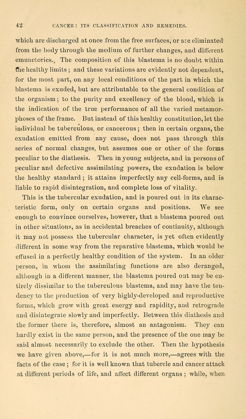 whicli are discharged at once from the free surfaces, or are eliminated' from the body through the medium of further changes, and different emunctories.. The composition of this blastema is no doubt within the health}^ limits ; and these variations are evidently not dependent, for the most part, on any local conditions of the part in which the blastema is exuded, but are attributable to the general condition of the organism; to the purit}^ and excellency of the blood, which is the indication of the true performance of all the varied metamor- phoses of the frame. But instead of this healthy constitution, let the individual be tuberculous, or cancerous; then in certain organs, the exudation emitted from any cause, does not pass through this- series of normal changes, but assumes one or other of the forms peculiar to the diathesis. Then In young subjects, and in persons of peculiar and defective assimilating powers, the exudation is below the healthy standard ; it attains imperfectly any cell-forms, and is liable to rapid disintegration, and complete loss of vitality. This is the tubercular exudation, and is poured out in its charac- teristic form, only on certaia organs and positions. We see enough to convince ourselves, however, that a blastema poured out in other situations, as in accidental breaches of continuity, although it may not possess the tubercular character, is yet often evidently differen.! in some way from the reparative blastema, which would be effused in a perfectly healthy condition of the system. In an older- person, in whom the assimilating functions are also deranged,, although in a different manner, the blastema poured out may be en- tirel}^ dissimilar to the tuberculous blastema, and may have the ten- dency to the production of very highly-developed and reproductive forms, which grow with great energy and rapidity, and retrograde and disintegrate slowly and imperfectly. Between this diathesis and the former there is, therefore, almost an antagonism. They can hardly exist in the same person, and the presence of the one may be said almost necessarily to exclude the other. Then the hypothesis we have given above,—for it is not much more,—agrees with the facts of the case ; for it is well known that tubercle and cancer attack at different periods of life, and affect different organs ; while, when.