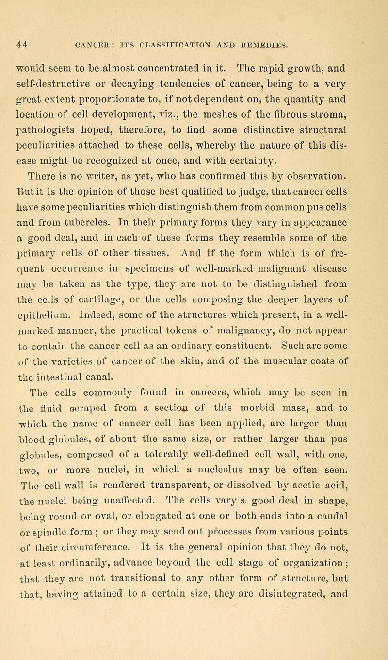 would seem to be almost concentrated in it. The rapid growth, and self-destructive or decaying tendencies of cancer, being to a very- great extent proportionate to, if not dependent on, the quantity and location of cell development, viz., the meshes of the fibrous stroma, pathologists hoped, therefore, to find some distinctive structural peculiarities attached to these cells, whereby the nature of this dis- ease might be recognized at once, and with certainty. There is no writer, as yet, who has confirmed this by observation. But it is the opinion of those best qualified to judge, that cancer cells have some peculiarities which distinguish them from common pus cells and from tubercles. In their primary forms they vary in appearance a good deal, and in each of these forms they resemble some of the primar}^ cells of other tissues. And if the form which is of fre- quent occurrence in specimens of well-marked malignant disease may be taken as the type, they are not to be distinguished from the cells of cartilage, or the cells composing the deeper layers of epithelium. Indeed, some of the structures which present, in a well- marked manner, the practical tokens of malignancy, do not appear to contain the cancer cell as an ordinarj^ constituent. Such are some of the varieties of cancer of the skin, and of the muscular coats of the intestinal canal. The cells commonly found in cancers, which may be seen in the fluid scraped from a sectio4i of this morbid mass, and to which the name of cancer cell has been applied, are lai'ger than blood globules, of about the same size, or rather lai'ger than pus globules, composed of a tolerably well-defined cell wall, with one, two, or more nuclei, in which a nucleolus may be often seen. The cell wall is rendered transparent, or dissolved by acetic acid, the nuclei being unaffected. The cells vary a good deal in shape, being round or oval, or elongated at one or both ends into a caudal or spindle form ; or they may send out processes from various points of their circumference. It is the general opinion that they do not, at least ordinarily, advance beyond the cell stage of organization ; that they are not transitional to any other form of structure, but that, having attained to a certain size, they are disintegrated, and