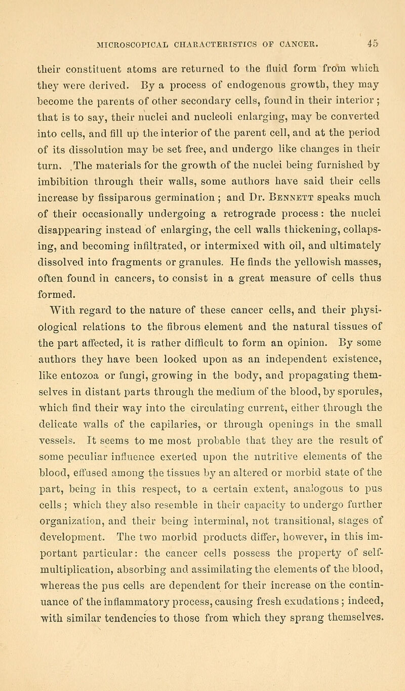 their constituent atoms are returned to the fluid form from which they were derived. By a process of endogenous growth, tliey may become the parents of other secondary cells, found in their interior ; that is to say, their nuclei and nucleoli enlarging, may be converted into cells, and fill up the interior of the parent cell, and at the period of its dissolution may be set free, and undergo like changes in their turn. .The materials for the growth of the nuclei being furnished by imbibition through their walls, some authors have said their cells increase by fissiparous germination ; and Dr. Bennett speaks much of their occasionally undergoing a retrograde process : the nuclei disappearing instead of enlarging, the cell walls thickening, collaps- ing, and becoming infiltrated, or intermixed with oil, and ultimately dissolved into fragments or granules. He finds the yellowish masses, often found in cancers, to consist in a great measure of cells thus formed. With regard to the nature of these cancer cells, and their physi- ological relations to the fibrous element and the natural tissues of the part afi'ected, it is rather diflficult to form an opinion. By some authors they have been looked upon as an independent existence, like entozoa or fungi, growing in the body, and propagating them- selves in distant parts through the medium of the blood, by sporules, which find their way into the circulating current, either through the delicate walls of the capilaries, or through openings in the small vessels. It seems to me most probable that they are the result of some peculiar influence exerted upon the nutritive elements of the blood, effused among the tissues by an altered or morbid state of the part, being in this respect, to a certain extent, analogous to pus cells ; which they also resemble in their capacity to undergo further organization, and their being interminal, not transitional, stages of development. The two morbid products differ, however, in this im- portant particular: the cancer cells possess the property of self- multiplication, absorbing and assimilating the elements of the blood, whereas the pus cells are dependent for their increase on the contin- uance of the inflammatory process, causing fresh exudations; indeed, with similar tendencies to those from which they sprang themselves.