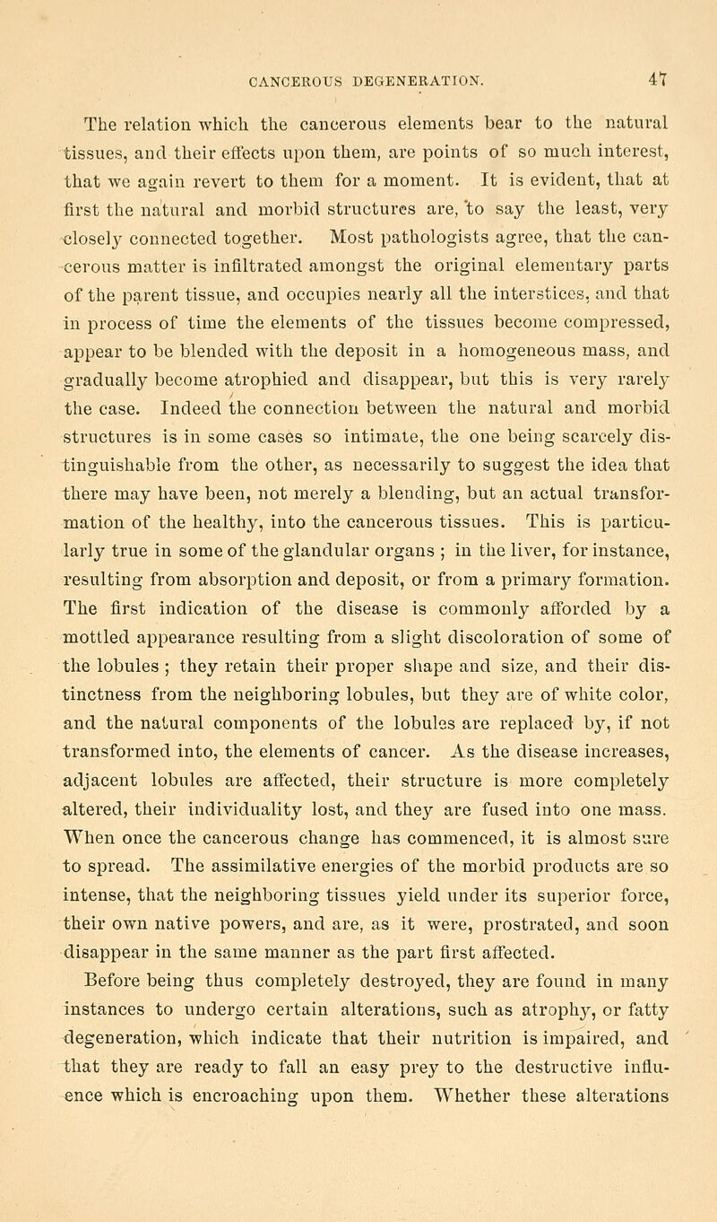 CANCEROUS DEGENERATION. 4t The relation which the cancerous elements bear to the natural tissues, and their effects upon them, are points of so much interest, that we again revert to them for a moment. It is evident, that at first the natural and morbid structures are, 'to say the least, very closely connected together. Most pathologists agree, that the can- cerous matter is infiltrated amongst the original elementary parts of the parent tissue, and occupies nearly all the interstices, and that in process of time the elements of the tissues become compressed, appear to be blended with the deposit in a homogeneous mass, and gradually become atrophied and disappear, but this is very rarely the case. Indeed the connection between the natural and morbid structures is in some cases so intimate, the one being scarcely dis- tinguishable from the other, as necessarily to suggest the idea that there may have been, not merely a blending, but an actual transfor- mation of the healthy, into the cancerous tissues. This is particu- larly true in some of the glandular organs ; in the liver, for instance, resulting from absorption and deposit, or from a primary formation. The first indication of the disease is commonly afforded by a mottled appearance resulting from a slight discoloration of some of the lobules ; they retain their proper sliape and size, and their dis- tinctness from the neighboring lobules, but they are of white color, and the natural components of the lobules are replaced by, if not transformed into, the elements of cancer. As the disease increases, adjacent lobules are affected, their structure is more completely altered, their individuality lost, and they are fused into one mass. When once the cancerous change has commenced, it is almost sure to spread. The assimilative enex'gies of the morbid products are so intense, that the neighboring tissues yield under its superior force, their own native powers, and are, as it were, prostrated, and soon disappear in the same manner as the part first affected. Before being thus completely destroyed, they are found in many instances to undergo certain alterations, such as atrophy, or fatty degeneration, which indicate that their nutrition is impaired, and that they are ready to fall an easy prey to the destructive influ- ence which is encroaching upon them. Whether these alterations