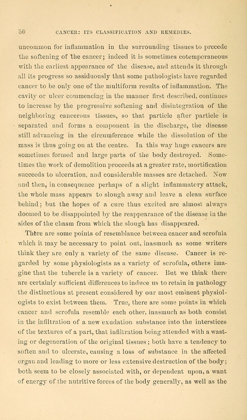 uncommon for inflammation in the surrounding tissues to precede the softening of the cancer; indeed it is sometimes cotemporaueous with the earliest appearance of the disease, and attends it through all its progress so assiduously that some pathologists have regarded cancer to be only one of the multiform results of inflammation. The •cavity or ulcer commencing in the manner fi.rst described, continues to increase by the progressive softening and disintegration of the neighboring cancerous tissues, so that particle after particle is separated and forms a component in the discharge, the disease still advancing in the Circumference while the dissolution of the mass is thus going on at the centre. In this way huge cancers are sometimes formed and large parts of the body destroyed. Some- times the work of demolition proceeds at a greater rate, mortification succeeds to ulceration, and considerable masses are detached. Now and then, in consequence perhaps of a slight inflammatory attack, the whole mass appears to slough away and leave a clean surface behind; but the hopes of a cure thus excited are almost always doomed to be disappointed by the reappearance of the disease in the sides of the chasm from which the slough has disappeared. Th&re are some points of resemblance between cancer and scrofula which it may be necessary to point out, inasmuch as some writers think they are, only a variety of the same disease. Cancer is re- garded by some physiologists as a variety of scrofula, others ima- gine that the tubercle is a variety of cancer. But we think there are certainly sufficient differences to induce us to retain in pathology the distinctions at present considered by our most eminent physiol- ogists to exist between them. True, there are some points in which cancer and scrofula resemble each other, inasmuch as both consist in the infiltration of a new exudation substance into the interstices of the textures of a part, that infiltration being attended with a wast- ing or degeneration of the original tissues; both haA-'e a tendency to soften and to ulcerate, causing a loss of substance in the aflfected organ and leading to more or less extensive destruction of the body; both seem to be closely associated with, or dependent upon, a want of energy of the nutritive forces of the bod}' generally', as well as the