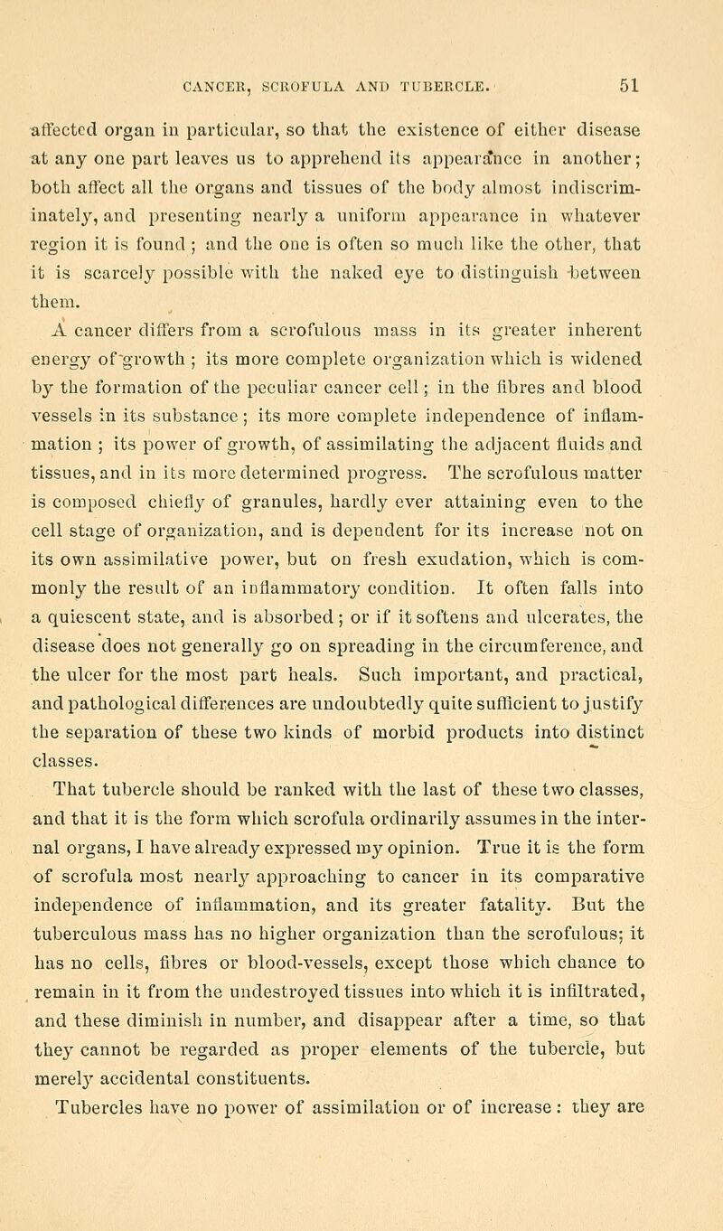 affected organ in particular, so that the existence of either disease at any one part leaves us to apprehend its appear£ince in another; both aflect all the organs and tissues of the body almost indiscrim- inately, and presenting nearly a uniform appearance in whatever region it is found ; and the one is often so much like the other, that it is scarcely possible with the naked eye to distinguish -between them. A cancer differs from a scrofulous mass in its greater inherent energy of~growth ; its more complete organization which is widened by the formation of the peculiar cancer cell; in the fibres and blood vessels in its substance; its more complete independence of inflam- mation ; its power of growth, of assimilating the adjacent fluids and tissues, and in its more determined progress. The scrofulous matter is composed chiefly of granules, hardly ever attaining even to the cell stage of organization, and is dependent for its increase not on its own assimilative power, but on fresh exudation, which is com- monly the result of an inflammatory condition. It often falls into a quiescent state, and is absorbed ; or if it softens and ulcerates, the disease does not generally go on spreading in the circumference, and the ulcer for the most part heals. Such important, and practical, and pathological differences are undoubtedly quite sufficient to justify the separation of these two kinds of morbid products into distinct classes. That tubercle should be ranked with the last of these two classes, and that it is the form which scrofula ordinarily assumes in the inter- nal organs, I have already expressed vay opinion. True it is the form of scrofula most nearly approaching to cancer in its comparative independence of inflammation, and its greater fatality. But the tuberculous mass has no higher organization than the scrofulous; it has no cells, fibres or blood-vessels, except those which chance to remain in it from the undestroyed tissues into which it is infiltrated, and these diminish in number, and disappear after a time, so that the}^ cannot be regarded as proper elements of the tubercle, but merel}^ accidental constituents. Tubercles have no power of assimilation or of increase : they are