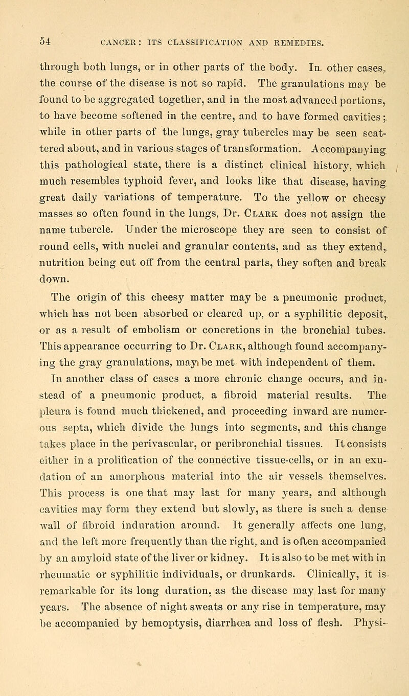 through both lungs, or in other parts of the body. In- other cases^ the course of the disease is not so rapid. The granulations may be found to be aggregated together, and in the most advanced portions, to have become softened in the centre, and to have formed cavities;. while in other parts of the lungs, gray tubercles may be seen scat- tered about, and in various stages of transformation. Accompanying this pathological state, there is a distinct clinical history, which much resembles typhoid fever, and looks like that disease, having great daily variations of temperature. To the yellow or cheesy masses so often found in the lungs, Dr. Clark does not assign the name tubercle. Under the microscope they are seen to consist of round cells, with nuclei and granular contents, and as they extend, nutrition being cut off from the central parts, they soften and break down. The origin of this cheesy matter may be a pneumonic product, which has not been absorbed or cleared up, or a syphilitic deposit, or as a result of embolism or concretions in the bronchial tubes. This appearance occurring to Dr. Clark, although found accompany- ing the gray granulations, maytbe met with independent of them. In another class of cases a more chronic change occurs, and in- stead of a pneumonic product, a fibroid material results. The pleura is found much thickened, and proceeding inward are numer- ous septa, which divide the lungs into segments, and this change takes place in the perivascular, or peribronchial tissues. It consists either in a prolification of the connective tissue-cells, or in an exu- dation of an amorphous material into the air vessels themselves. This process is one that may last for many years, and although cavities may form they extend but slowly, as there is such a dense wall of fibroid induration around. It generally affects one lung, and the left more frequently than the right, and is often accompanied by an amyloid state of the liver or kidney. It is also to be met with in rheumatic or syphilitic individuals, or drunkards. Clinically, it is remarkable for its long duration, as the disease may last for many years. The absence of night sweats or any rise in temperature, may be accompanied by hemoptysis, diarrhoea and loss of flesh. Physi-