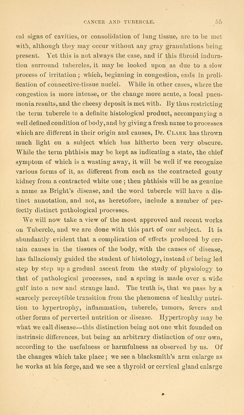cal signs of cavities, or consolidation of lung- tissue, arc to be met with, although they may occur without any gray granulations being present. Yet this is not always the case, and if this fibroid indura- tion surround tubercles, it may be looked upon as due to a slow process of irritation; which, beginning in congestion, ends in proli- flcation of connective-tissue nuclei. While in other cases, where the congestion is more intense, or the change more acute, a local pneu- monia results, and the cheesy deposit is met with. By thus restricting the term tubercle to a definite histological product, accompanying a well defined condition of body, and by giving a fresh name to processes which are different in their origin and causes. Dr. Clark has thrown, much light on a subject which has hitherto been very obscure. While the term phthisis may be kept as indicating a state, the chief symptom of which, is a wasting away, it will be well if we recognize various forms of it, as different from each as the contracted goutj'' kidney from a contracted white one ; then phthisis will be as genuine a name as Bright's disease, and the word tubercle will have a dis- tinct annotation, and not, as heretofore, include a number of per- fectly distinct pathological processes. We will now take a view of the most approved and recent works on Tubercle, and we are done with this part of our subject. It is abundantly evident that a complication of eifects produced by cer- tain causes in the tissues of the body, with the causes of disease, has fallaciously guided the student of histology, instead of being led step by step up a gradual ascent from the study of physiology to that of pathological processes, and a spring is made over a wide gulf into a new and strange land. The truth is, that we pass by a scarcely perceptible transition from the phenomena of healthy nutri- tion to hypertrophy, inflammation, tubercle, tumors, fevers and other forms of perverted nutrition or disease. Hypertrophy may be what we call disease—this distinction being not one whit founded on instrinsic diflferences, but being an arbitrary distinction of our own, according to the usefulness or harmfulness as observed by us. Of the changes which take place; we see, a blacksmith's arm enlarge as he works at his forge, and we see a thyroid or cervical gland enlarge