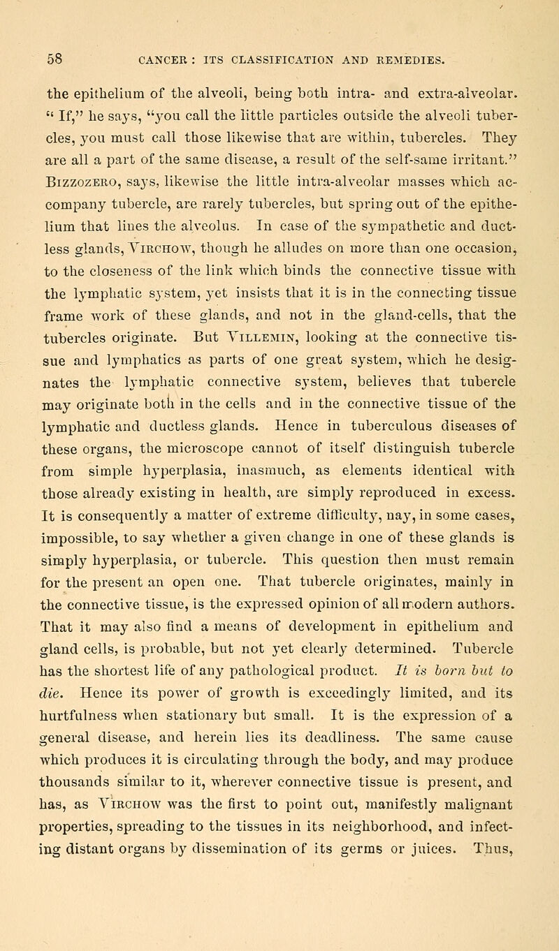the epithelium of the alveoli, being both intra- and extra-alveolar.  If, he says, 3^011 call the little particles outside the alveoli tuber- cles, you must call those likewise that are within, tubercles. They are all a part of the same disease, a result of the self-same irritant. BizzozERO, says, likewise the little intra-alveolar masses which ac- company tubercle, are rarely tubercles, but spring out of the epithe- lium that lines the alveolus. In case of the sympathetic and duct- less glands, ViRCHow, though he alludes on more than one occasion^ to the closeness of the link which binds the connective tissue with the lymphatic S3-stem, yet insists that it is in the connecting tissue frame work of these glands, and not in the gland-cells, that the tubercles originate. But Yillemin, looking at the connective tis- sue and lymphatics as parts of one great system, which he desig- nates the h'mphatic connective s^'stem, believes that tubercle may originate both in the cells and in the connective tissue of the lymphatic and ductless glands. Hence in tuberculous diseases of these organs, the microscope cannot of itself distinguish tubercle from simple hj-perplasia, inasmuch, as elements identical with those already existing in health, are simply repi'oduced in excess. It is consequently a matter of extreme difficult}^, nay, in some eases, impossible, to say whether a given change in one of these glands is simply hyperplasia, or tubercle. This question then must remain for the present an open one. That tubercle originates, mainly in the connective tissue, is the expressed opinion of allnr.odern authors. That it may also find a means of development in epithelium and gland cells, is probable, but not 3'et clearly determined. Tubercle has the shortest life of any pathological product. It is born but to die. Hence its power of growth is exccedingl}' limited, and its hurtfulness when stationary but small. It is the expression of a general disease, and herein lies its deadliness. The same cause which produces it is circulating through the body, and may produce thousands similar to it, wherever connective tissue is present, and has, as Virchow was the first to point out, manifestly malignant properties, spreading to the tissues in its neighborhood, and infect- ing distant organs by dissemination of its germs or juices. Thus,