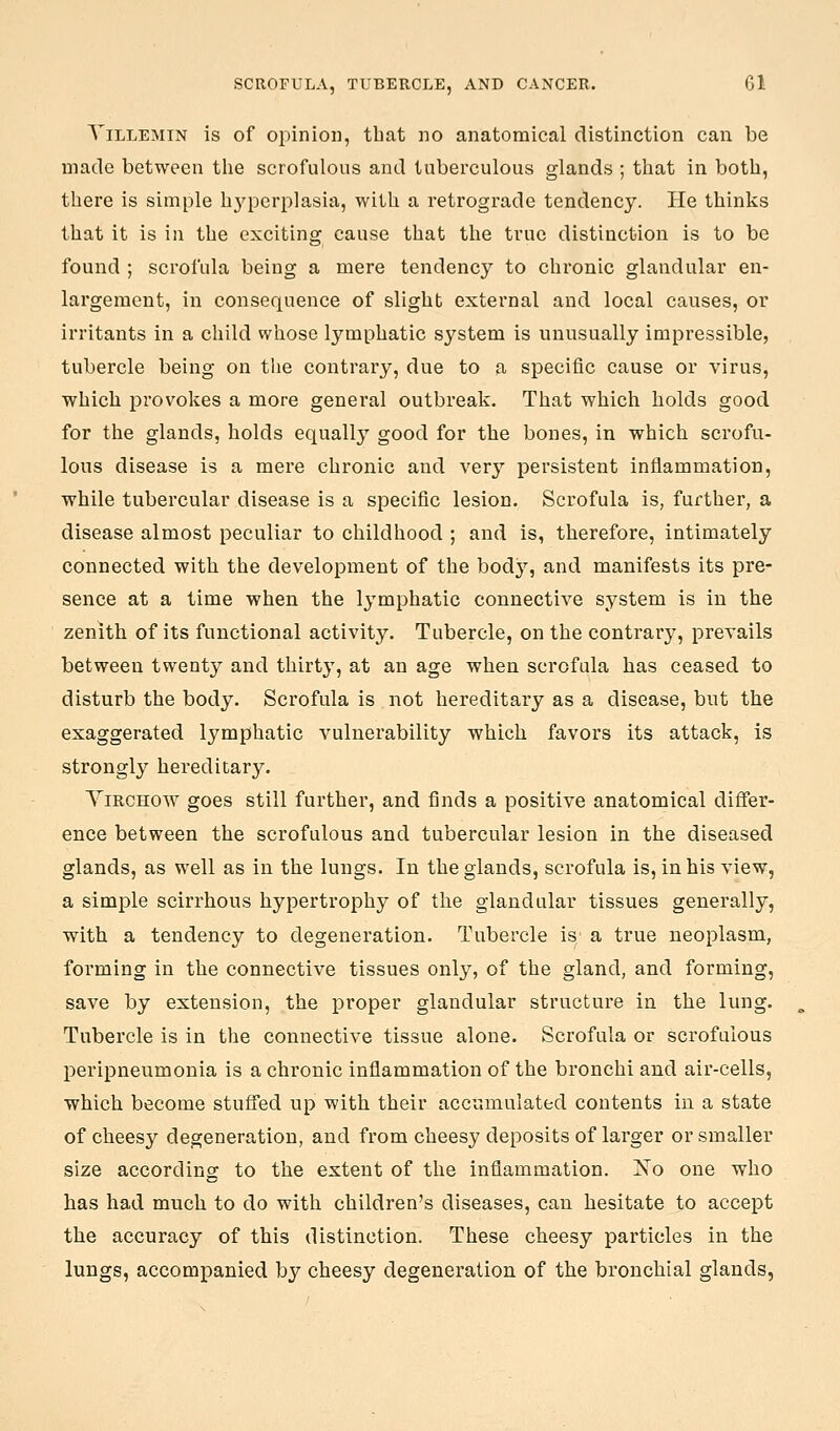 YiLLEMiN is of opinion, that no anatomical distinction can be made between the scrofulous and tuberculous glands ; that in both, there is simple h3''perplasia, with a retrograde tendency. He thinks that it is in the exciting cause that the true distinction is to be found ; scrofula being a mere tendency to chronic glandular en- largement, in consequence of slight external and local causes, or irritants in a child whose lymphatic system is unusually impressible, tubercle being on the contrary, due to a specific cause or virus, which provokes a more general outbreak. That which holds good for the glands, holds equally good for the bones, in which scrofu- lous disease is a mere chronic and ver}' persistent inflammation, while tubercular disease is a specific lesion. Scrofula is, further, a disease almost peculiar to childhood ; and is, therefore, intimately connected with the development of the bodj^, and manifests its pre- sence at a time when the lymphatic connective system is iu the zenith of its functional activity. Tubercle, on the contrary, prevails between twenty and thirty, at an age when scrofula has ceased to disturb the body. Scrofula is not hereditary as a disease, but the exaggerated lymphatic vulnerability which favors its attack, is strongly hereditary. YiRCHOW goes still further, and finds a positive anatomical differ- ence between the scrofulous and tubercular lesion in the diseased glands, as well as in the lungs. In the glands, scrofula is, in his view, a simple scirrhous hypertrophy of the glandular tissues generally, with a tendency to degeneration. Tubercle is a true neoplasm, forming in the connective tissues only, of the gland, and forming, save by extension, the proper glandular structure in the lung. Tubercle is in the connective tissue alone. Scrofula or scrofulous peripneumonia is a chronic inflammation of the bronchi and air-cells, which become stuffed up with their accumulated contents in a state of cheesy degeneration, and from cheesy deposits of larger or smaller size according to the extent of the inflammation. No one who has had much to do with children's diseases, can hesitate to accept the accuracy of this distinction. These cheesy particles in the lungs, accompanied by cheesy degeneration of the bronchial glands,