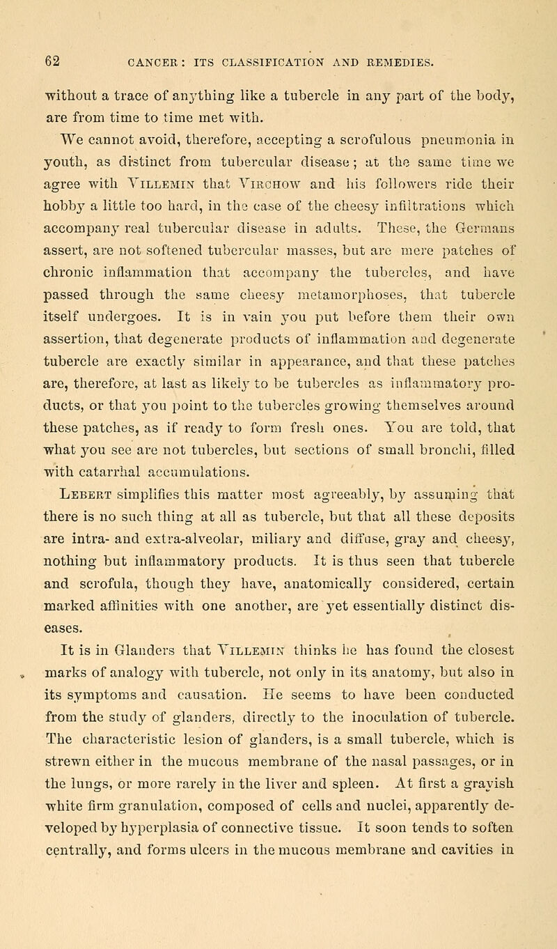 ■without a trace of anything like a tubercle in any part of the body, are from time to time met with. We cannot avoid, therefore, accepting a scrofulous pneumonia in youth, as di-stinct from tubercular disease ; at the same time we agree with Yillemin that Virghow and his followers ride their hobby a little too hard, in the case of the cheesy infiltrations which accompany real tubercular disease in adults. These, the Germans assert, are not softened tubercular masses, but are mere patches of chronic inflammation that accompan}' the tubercles, and have passed through the same cheesy metamorphoses, that tubercle itself undergoes. It is in vain you put before them their own assertion, that degenerate products of inflammation and degenerate tubercle are exactly similar in appearance, and that these patches are, therefore, at last as likely to be tubercles as inflammator}^ pro- ducts, or that you point to the tubercles growing themselves around these patches, as if ready to form fresli ones. You are told, that what you see are not tubercles, but sections of small bronchi, filled with cataiThal accumulations. Lebert simplifies this matter most agreeably, by assunaing that there is no such thing at all as tubercle, but that all these deposits are intra- and extra-alveolar, miliary and diffuse, gray and chees}^, nothing but inflammatory products. It is thus seen that tubercle and scrofula, though they have, anatomically considered, certain marked aflflnities with one another, are yet essentially distinct dis- eases. It is in Glanders that Yillemin thinks he has found the closest marks of analogy with tubercle, not only in its anatomj^, but also in its symptoms and causation. He seems to have been conducted from the study of glanders, directly to the inoculation of tubercle. The characteristic lesion of glanders, is a small tubercle, which is strewn either in the mucous membrane of the nasal passages, or in the lungs, or more rarely in the liver and spleen. At first a grayish white firm granulation, composed of cells and nuclei, apparently de- veloped by hyperplasia of connective tissue. It soon tends to soften centrally, and forms ulcers in the mucous membrane and cavities in