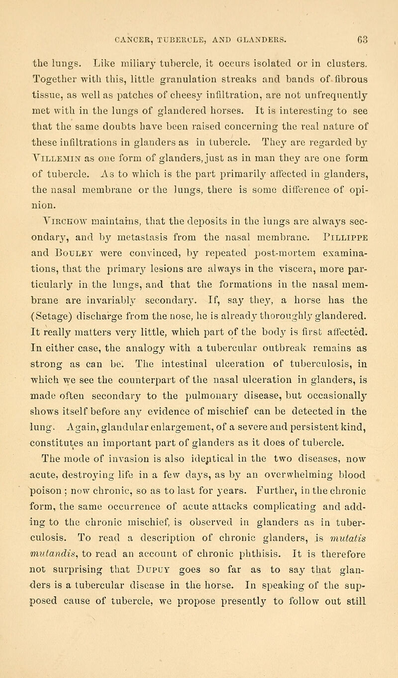 the lungs. Like miliary tubercle, it occurs isolated or in clusters. Together with this, little granulation streaks and bands of fibrous tissue, as well as patches of cheesy infiltration, are not unfrequently met with in the lungs of glandered horses. It is interesting to see that the same doubts have been raised concerning the real nature of these infiltrations in glanders as in tubercle. They are regarded by ViLLEMiN as one form of glanders, just as in man they are one form, of tubercle. As to which is the part primaril}'- affected in glanders, the nasal membrane or the lungs, there is some difference of opi- nion. YiRCKOW maintains, that the deposits in the lungs are alwaj'-s sec- ondar}', and b}'' metastasis from the nasal membrane. Pillippe and BouLEY were convinced, by repeated post-mortem examina- tions, that the primary lesions are always in the viscera, more par- ticularly in the lungs, and that the formations in the nasal mem- brane are invariably secondary. If, say they, a horse has the (Setage) discharge from the nose, he is already thoroughl^^ glandered. It really matters ver}^ little, which part of the body is first affected. In either case, the analogy with a tubercular outbreak remains as strong as can be. The intestinal ulceration of tuberculosis, in which we see the counterpart of the nasal ulceration in glanders, is made often secondary to the pulmonary disease, but occasionally shows itself before any evidence of mischief can be detected in the lung. Again, glandular enlargement, of a severe and persistent kind, constitutes an important part of glanders as it does of tubercle. The mode of invasion is also idej:itical in the two diseases, now acute, destro3ang life in a few days, as by an overwhelming blood poison ; now chronic, so as to last for years. Further, in the chronic form, the same occurrence of acute attacks complicating and add- ing to the chronic mischief, is observed in glanders as in tuber- culosis. To read a description of chronic glanders, is mutatis mutandis, to read an account of chronic phthisis. It is therefore not surprising that Dupuy goes so far as to say that glan- -ders is a tubercular disease in the horse. In speaking of the sup- posed cause of tubercle, we propose presently to follow out still