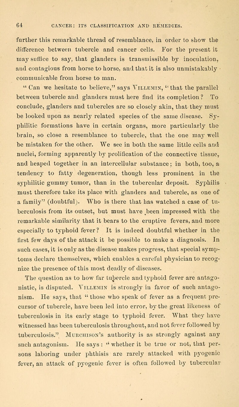 further this remarkable thread of resemblance, in order to show the difference between tubercle and cancer cells. For the present it may suffice to say, that glanders is transmissible by inoculation, and contagious from horse to horse, and that it is also unmistakably ■ communicable from horse to man.  Can we hesitate to believe, says Yillemin, that the parallel between tubercle and glanders must here find its completion ? To conclude, glanders and tubercles are so closely akin, that they must be looked upon as nearly related species of the same disease. Sy- philitic formations have in certain organs, more particularly the brain, so close a resemblance to tubercle, that the one ma}' well be mistaken for the other. We see in both the same little cells and nuclei, forming apparently by prolification of the connective tissue, and heaped together in an intercellular substance; in both, too, a tendency to fatty degeneration, though less prominent in the syphilitic gummy tumor, than in the tubercular deposit. Syphilis must therefore take its place with glanders and tubercle, as one of a family (doubtful). Who is there that has watched a case of tu- berculosis from its outset, but must have ^been impressed with the remarkable similarity that it bears to the eruptive fevers, and more especially to typhoid fever ? It is indeed doubtful whether in the first few days of the attack it be possible to make a diagnosis. In- such cases, it is only as the disease makes progress, that special symp- toms declare themselves, which enables a careful physician to recog- nize the presence of this most deadly of diseases. The question as to how far tubercle and typhoid fever are antago- nistic, is disputed. Yillemin is strongly in favor of such antago- nism. He says, that  those who speak of fever as a frequent pre- cursor of tubercle, have been led into error, by the great likeness of tubei'culosis in its early stage to typhoid fever. What they have witnessed has been tuberculosis throughout, and not fever followed by tuberculosis,^ Murchison's authority is as strongly against any such antagonism. He says : '' whether it be true or not, that per- sons laboring under phthisis are rarely attacked with pyogenic fever, an attack of pyogenic fever is often followed by tubercular