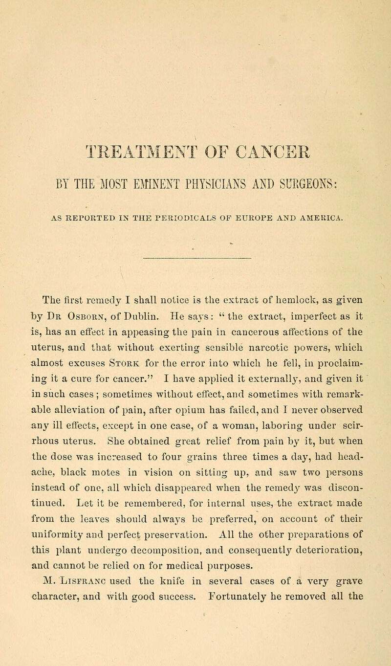 TREATMENT OF CANCER BY THE MOST EMINENT PHYSICIANS AND SURGEONS: AS REPORTED IN THE PERIODICALS OF EUROPE AND AMERICA. The first remedy I shall notice is the extract of hemlock, as given Tby Dr Osborn, of Dublin. He says: the extract, imperfect as it is, has an effect in appeasing the pain in cancerous affections of the uterus, and that without exerting sensible narcotic powers, which almost excuses Stork for the error into which he fell, in proclaim- ing it a cure for cancer. I have applied it externally, and given it in such cases ; sometimes without effect, and sometimes with remark- able alleviation of pain, after opium has failed, and I never observed any ill effects, except in one case, of a woman, laboring under scir- rhous uterus. She obtained great relief from pain by it, but when the dose was increased to four grains three times a day, had head- ache, black motes in vision on sitting up, and saw two persons instead of one, all which disappeared when the remedy was discon- tinued. Let it be remembered, for internal uses, the extract made from the leaves should always be preferred, on account of their uniformity and perfect preservation. All the other preparations of this plant undergo decomposition, and consequently deterioration, and cannot be relied on for medical purposes. M. LispRANC used the knife in several cases of a very grave character, and with good success. Fortunately he removed all the