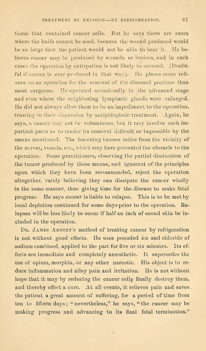 TREATMENT BY EXCISION—BY REFRKiERATION. Gl tissue that contained cancer cells. But ho says there are cases where the knife cannot be used, because the wound produced would be so large that the patient would not be able to bear it. lie be- lieves cancer may be produced by wounds or Ijruiscs, and in such cases the operation by extirpation is not likely lo succeed. (Doubt- ful if cancer is ever produced iu that w-ay). lie places more reli- ance on an operation for the removal of the diseased portions than most surgeons. lie operated occasionali^y in the advanced stage and even where the neighboring Ij^mphatic glands were enlarged. He did not always allow them to be an impediment to the operation, trusting lo their dis[)ersion by antiphlogistic treatment. Again, he saj'S, a cancer !na\- not be voluminous, but it may involve such im- portant parts as to render its removal difficult or impossible by the means mentioned. The lessening tumors retire from the vicinity of the nerves, vessels, etc., which may jjave presented the obstacle to the operation. Some practilioners, observing the partial diminution of the tumor produced by these means, and ignorant of the principles upon which they have been recommended, reject the operation altogether, vainly believing they can dissipate the cancer wholly in the same manner, thus giving time for the disease to make fatal progress. He saj's cancer is liable to relapse. This is to be met by local depletion continued for some days prior to the operation. Re- lapses will be less likely to occur if half an inch of sound skin be in- cluded in the operation. Dr. James Arnott's method of treating cancer by refrigeration is not without good effects. He uses pounded ice and chloride of sodium combined, applied to the part for five or six minutes. Its ef- fects are immediate and completely anaesthetic. It supersedes the use of opium, morphia, or any other narcotic. His object is to re- duce inflammation and allay pain and irritation. He is not without hope that it may by reducing the cancer cell§ finally destroy them, and thereby effect a cure. At all events, it relieves pain and saves. the patient a great amount of suffering, for a period of time from ten to fifteen days;  nevertheless, he says, the cancer maybe making progress and advancing to its final fatal termination.