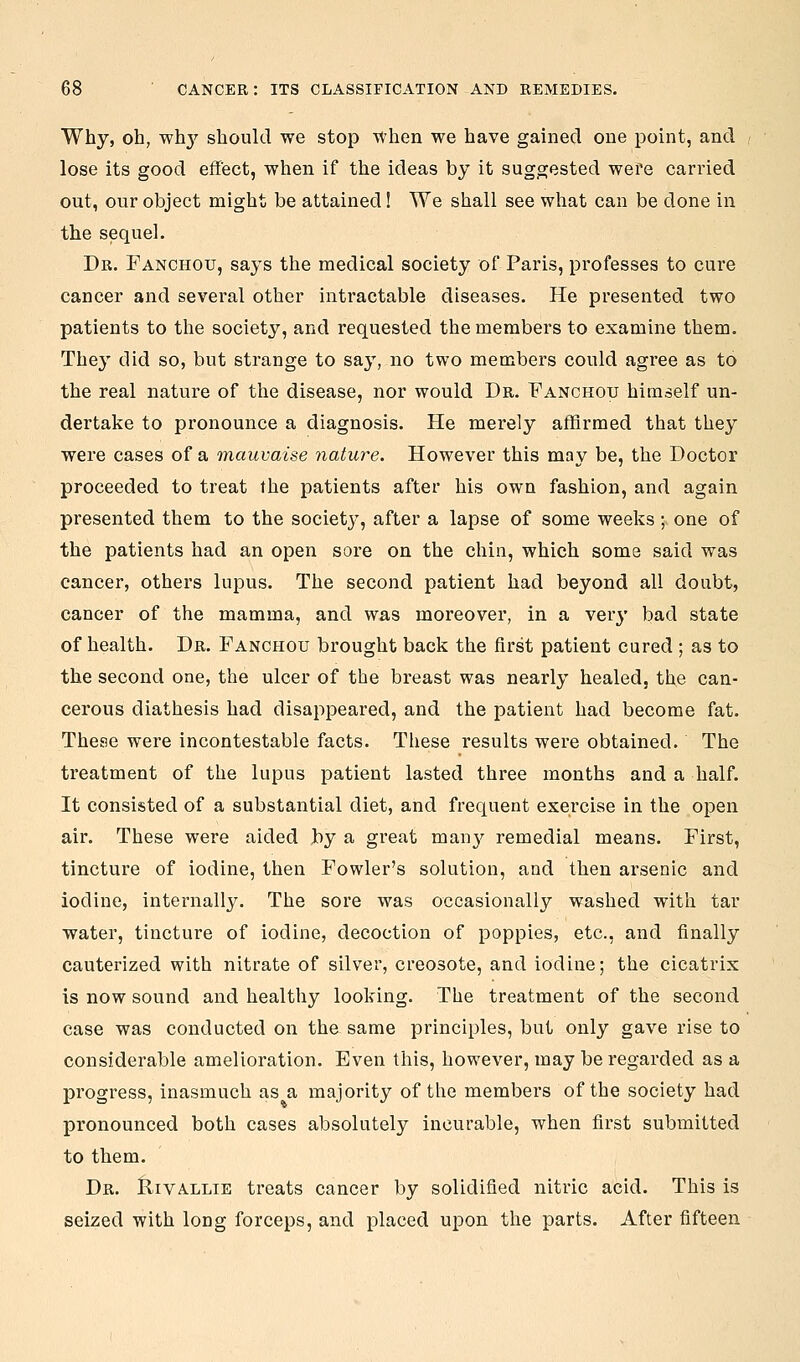 Why, oh, wh^' should we stop When we have gained one point, and lose its good effect, when if the ideas by it suggested wefe carried out, our object might be attained! We shall see what can be done in the sequel. Dr. Fanchou, says the medical society of Paris, professes to cure cancer and several other intractable diseases. He presented two patients to the society, and requested the members to examine them. They did so, but strange to say, no two members could agree as to the real nature of the disease, nor would Dr. Panchotu himself un- dertake to pronounce a diagnosis. He merely affirmed that they were cases of a mauvaise nature. However this may be, the Doctor proceeded to treat the patients after his own fashion, and again presented them to the society, after a lapse of some weeks ; one of the patients had an open sore on the chin, which some said was cancer, others lupus. The second patient had beyond all doubt, cancer of the mamma, and was moreover, in a verj' bad state of health. Dr. Tanchou brought back the first patient cured ; as to the second one, the ulcer of the breast was nearly healed, the can- cerous diathesis had disappeared, and the patient had become fat. These were incontestable facts. These I'esults were obtained. The treatment of the lupus patient lasted three months and a half. It consisted of a substantial diet, and frequent exercise in the open air. These were aided by a great mau}^ remedial means. First, tincture of iodine, then Fowler's solution, and then arsenic and iodine, internally. The sore was occasionally washed with tar water, tincture of iodine, decoction of poppies, etc., and finally cauterized with nitrate of silver, creosote, and iodine; the cicatrix is now sound and healthy looking. The treatment of the second case was conducted on the same principles, but only gave rise to considerable amelioration. Even this, however, may be regarded as a pi'ogress, inasmuch as a majority of the members of the society had pronounced both cases absolutely incurable, when first submitted to them. Dr. flivALLiE treats cancer by solidified nitric acid. This is seized with long forceps, and placed upon the parts. After fifteen