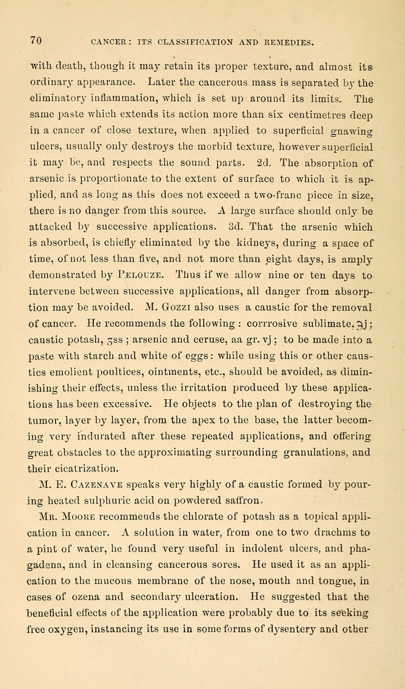 with death, though it may retain its proper texture, and almost its- ordinary appearance. Later the cancerous mass is separated by the eliminatory inflammation, which is set up around its limits. The same paste which extends its action more than six centimetres deep in a cancer of close texture, when applied to superficial gnawino ulcers, usually only destroys the morbid texture, however superficial it may be, and respects the sound parts. 2d. The absorption of arsenic is proportionate to the extent of surface to which it is ap- plied, and as long as this does not exceed a two-franc piece in size, there is no danger from this source. A large surface should only be attacked by successive applications. 3d. That the arsenic which is absorbed, is chieflj^ eliminated by the kidneys, during a space of time, of not less than five, and not more than eight days, is amply demonstrated by Pelouze. Thus if we allow nine or ten days to intervene between successive applications, all danger from absorp-^ tion may be avoided. M. Gozzi also uses a caustic for the removal of cancer. He recommends the following : corrrosive sublimate, gj j caustic potash, gss ; arsenic and ceruse, aa gr. vj ; to be made into a paste with starch and white of eggs: while using this or other caus- tics emolient poultices, ointments, etc., should be avoided, as dimin- ishing their effects, unless the irritation produced by these applica- tions has been excessive. He objects to the plan of destroying the tumor, layer by layer, from the apex to the base, the latter becom- ing very indurated after these repeated applications, and oflTering great obstacles to the approximating surrounding granulations, and their cicatrization. M. E. Cazenave speaks very highl}^ of a caustic formed by pour- ing heated sulphuric acid on powdered saffron. Mr. Moore recommends the chlorate of potash as a topical appli- cation in cancer. A solution in water, from one to two drachms to a pint of water, he found very useful in indolent ulcers, and pha- gadena, and in cleansing cancerous sores. He used it as an appli- cation to the mucous membrane of the nose, mouth and tongue, in cases of ozena and secondary ulceration. He suggested that the beneficial effects of the application were probably due to its seeking free oxygen, instancing its use in some forms of d^'sentery and other