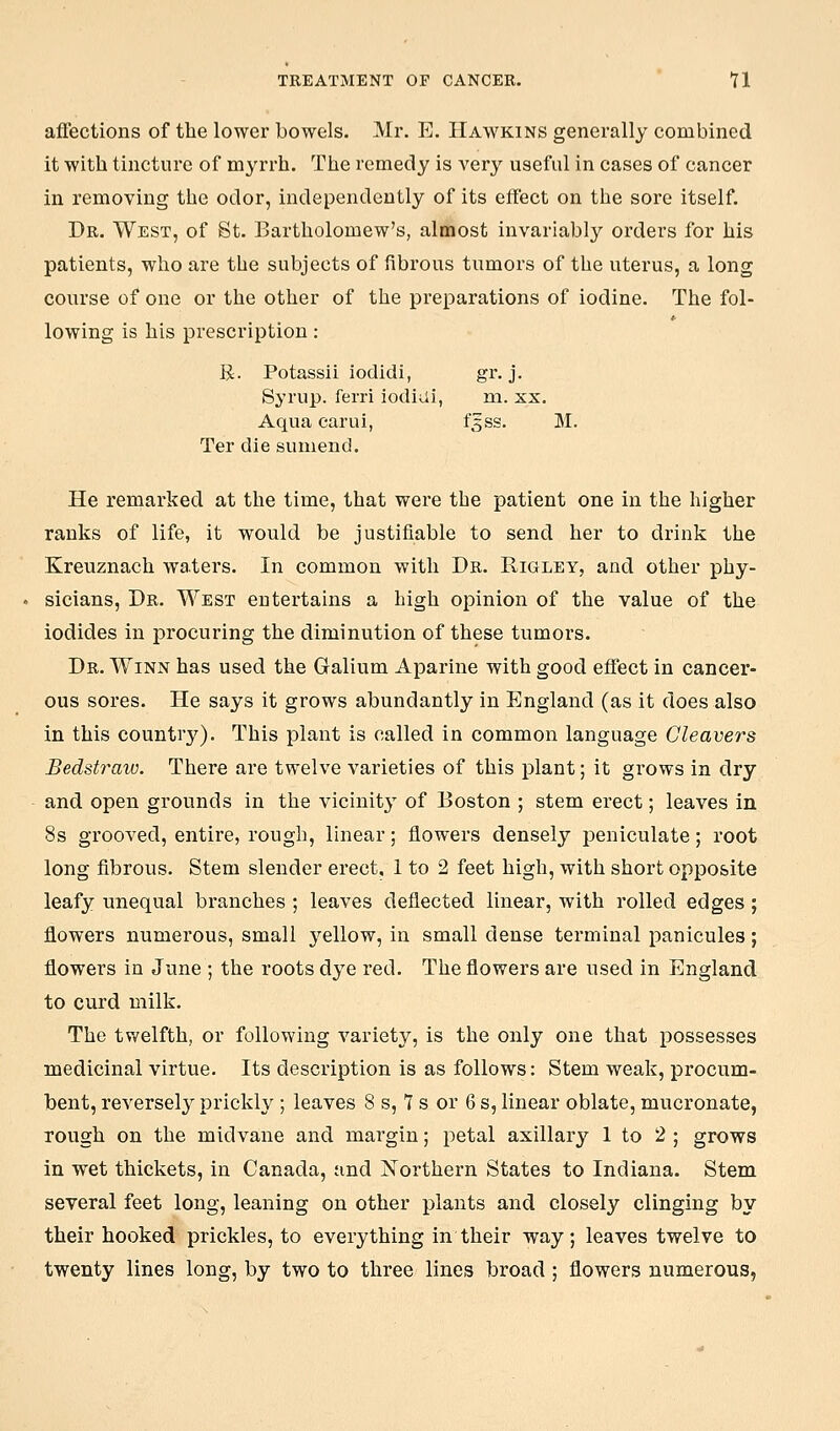affections of the lower bowels. Mr. E. Hawkins generally combined it with tincture of myrrh. The remedy is very useful in cases of cancer in removing the odor, independently of its effect on the sore itself. Dr. West, of St. Bartholomew's, almost invariably orders for his patients, who are the subjects of fibrous tumors of the uterus, a long course of one or the other of the preparations of iodine. The fol- lowing is his prescription: R. Potassii iodidi, gr. j. Syrup, ferri iodiui, ni. xx. Aqua carui, f5SS. M. Ter die sumend. He remarked at the time, that were the patient one in the higher ranks of life, it would be justifiable to send her to drink the Kreuznach waters. In common with Dr. Rigley, and other phy- sicians, Dr. West entertains a high opinion of the value of the iodides in procuring the diminution of these tumors. Dr. Winn has used the Galium Aparine with good effect in cancer- ous sores. He says it grows abundantly in England (as it does also in this country). This plant is called in common language Cleavers Bedstraiv. There are twelve varieties of this plant; it grows in dry and open grounds in the vicinit}' of Boston ; stem erect; leaves in 8s grooved, entire, rough, linear; flowers densely peniculate; root long fibrous. Stem slender erect, 1 to 2 feet high, with short opposite leafy unequal branches ; leaves deflected linear, with rolled edges ; flowers numerous, small yellow, in small dense terminal panicules; flowers in June ; the roots dye red. The flowers are used in England to curd milk. The tvvelfth, or following variety, is the only one that possesses medicinal virtue. Its description is as follows: Stem weak, procum- bent, reversely prickly ; leaves 8 s, 7 s or 6 s, linear oblate, mucronate, rough on the midvaue and margin; petal axillary 1 to 2 ; grows in wet thickets, in Canada, and Northern States to Indiana. Stem several feet long, leaning on other plants and closely clinging by their hooked prickles, to everything in their way; leaves twelve to twenty lines long, by two to three lines broad; flowers numerous,