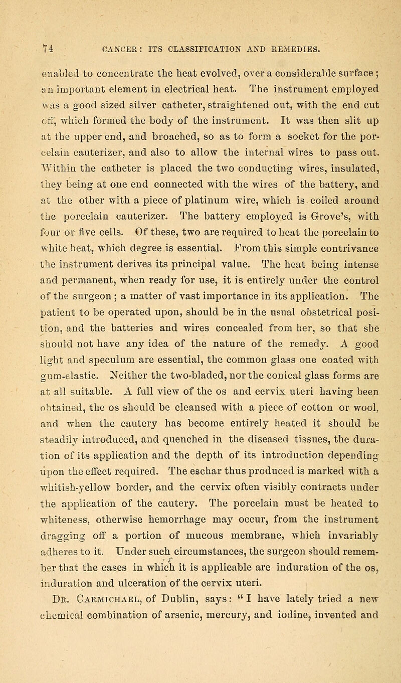 eiia,l)led to concentrate the heat evolved, over a considerable surface; an important element in electrical heat. The instrument employed Tvas a good sized silver catheter, straightened out, with the end cut off, whicli formed the body of the instrument. It was then slit up at the upper end, and broached, so as to form a socket for the por- celain cauterizer, and also to allow the internal wires to pass out. Within the catheter is placed the two conducting wires, insulated, they being at one end connected with the wires of the battery, and at the other with a piece of platinum wire, which is coiled around the porcelain cauterizer. The battery employed is Grove's, with four or five cells. Of these, two are required to heat the porcelain to white heat, which degree is essential. From this simple contrivance the instrument derives its principal value. The heat being intense and permanent, when ready for use, it is entirely under the control of the surgeon ; a matter of vast importance in its application. The patient to be operated upon, should be in the usual obstetrical posi- tion, and the batteries and wires concealed from her, so that she should not have any idea of the nature of the remedy. A good light and speculum are essential, the common glass one coated with gum-elastic. Neither the two-bladed, nor the conical glass forms are at all suitable. A full view of the os and cervix uteri having been obtained, the os should be cleansed with a piece of cotton or wool, and when the cautery has become entirely heated it should be steadily introduced, and quenched in the diseased tissues, the dura- tion of its application and the depth of its introduction depending upon the effect required. The eschar thus produced is marked with a whitish-yellow border, and the cervix often visibly contracts under the application of the cautery. The porcelain must be heated to whiteness, otherwise hemorrhage may occur, from the instrument dragging off a portion of mucous membrane, which invariably adheres to it. Under such circumstances, the surgeon should remem- ber that the cases in which it is applicable are induration of the os, induration and ulceration of the cervix uteri. Dr. Carmichael, of Dublin, says: I have lately tried a new- chemical combination of arsenic, mercury, and iodine, invented and