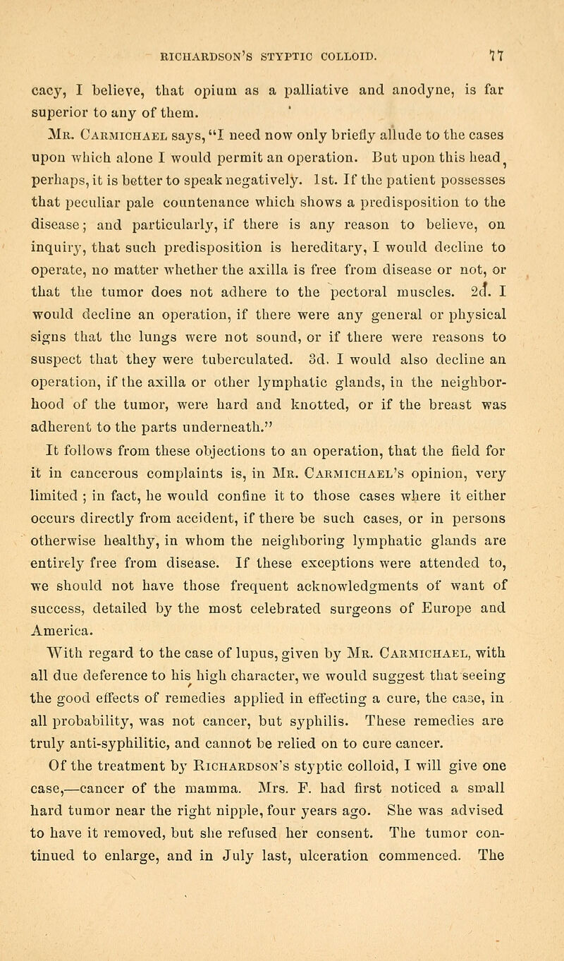 RICHARDSON'S STYPTIC COLLOID. J T cacy, I believe, that opium as a palliative and anodyne, is far superior to any of them. Mr, Carmichael says, I need now only briefly allude to the cases upon which alone I would permit an operation. But upon this head perhaps, it is better to speak negatively. 1st. If the patient possesses that peculiar pale countenance which shows a predisposition to the disease; and particularly, if there is any reason to believe, on inquiry, that such predisposition is hereditary, I would decline to operate, no matter whether the axilla is free from disease or not, or that the tumor does not adhere to the pectoral muscles. 2a. I would decline an operation, if there were any general or physical signs that the lungs were not sound, or if there were reasons to suspect that they were tuberculated. 3d. I would also decline an operation, if the axilla or other lymphatic glands, in the neighbor- hood of the tumor, were hard and knotted, or if the breast was adherent to the parts underneath. It follows from these objections to an operation, that the field for it in cancerous complaints is, in Mr. Carmichael's opinion, very limited ; in fact, he would confine it to those cases where it either occurs directly from accident, if there be such cases, or in persons otherwise healthy, in whom the neighboring Ij'mphatic glands are entirely free from disease. If these exceptions were attended to, we should not have those frequent acknowledgments of want of success, detailed by the most celebrated surgeons of Europe and America. With regard to the case of lupus, given by Mr. Carmichael, with all due deference to his high character, we would suggest that seeing the good effects of remedies applied in eff'ecting a cure, the case, in all probability, was not cancer, but syphilis. These remedies are truly anti-syphilitic, and cannot be relied on to cure cancer. Of the treatment by Richardson's styptic colloid, I will give one case,—cancer of the mamma. Mrs. F. had first noticed a small hard tumor near the right nipple, four years ago. She was advised to have it removed, but she refused her consent. The tumor con- tinued to enlarge, and in July last, ulceration commenced. The