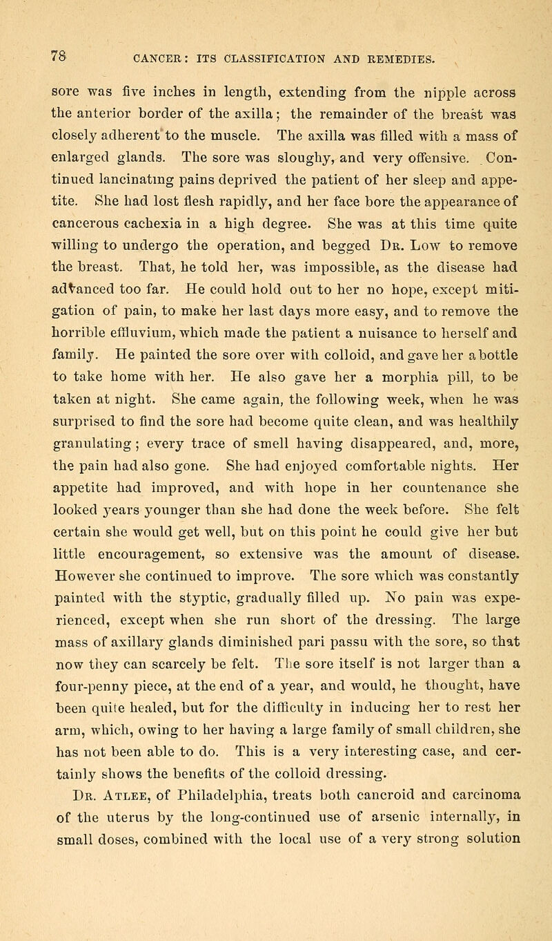 sore was five inches in length, extending from the nipple across the anterior border of the axilla; the remainder of the breast was closely adherent'to the muscle. The axilla was filled with a mass of enlarged glands. The sore was sloughy, and very ofiensive. Con- tinued lancinating pains deprived the patient of her sleep and appe- tite. She had lost flesh rapidly, and her face bore the appearance of cancerous cachexia in a high degree. She was at this time quite willing to undergo the operation, and begged Dr. Low to remove the breast. That, he told her, was impossible, as the disease had advanced too far. He could hold out to her no hope, except miti- gation of pain, to make her last days more easy, and to remove the horrible effluvium, which made the patient a nuisance to herself and family. He painted the sore over with colloid, and gave her abottle to take home with her. He also gave her a morphia pill, to be taken at night. She came again, the following week, when he was surprised to find the sore had become quite clean, and was healthily granulating; every trace of smell having disappeared, and, more, the pain had also gone. She had enjoj'ed comfortable nights. Her appetite had improved, and with hope in her countenance she looked 3^ears younger than she had done the week before. She felt certain she would get well, but on this point he could give her but little encouragement, so extensive was the amount of disease. However she continued to improve. The sore which was constantly painted with the styptic, gradually filled up. No pain was expe- rienced, except when she run short of the dressing. The large mass of axillary glands diminished pari passu with the sore, so that now they can scarcely be felt. The sore itself is not larger than a four-penny piece, at the end of a year, and would, he thought, have been quite healed, but for the difficulty in inducing her to rest her arm, which, owing to her having a large family of small children, she has not been able to do. This is a very interesting case, and cer- tainly shows the benefits of the colloid dressing. Dr. Atlee, of Philadelphia, treats both cancroid and carcinoma of the uterus by the long-continued use of arsenic internally, in small doses, combined with the local use of a very strong solution