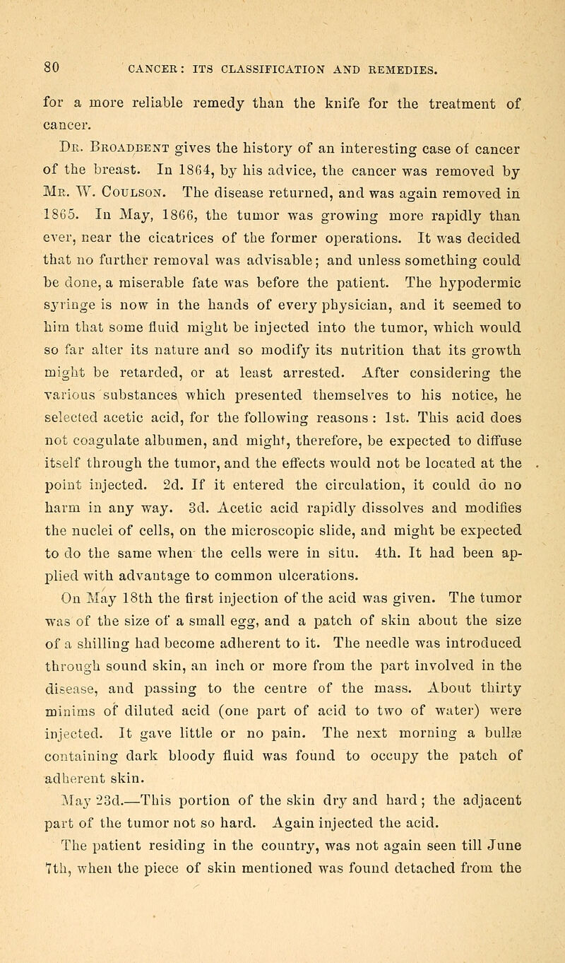 for a more reliable remedy than the knife for the treatment of cancer. Dr. Broadbent gives the history of an interesting case of cancer of the breast. In 1864, by his advice, the cancer was removed by Mr. W. Coulson. The disease returned, and was again removed in 1865. In May, 1866, the tumor was growing more rapidly than ever, near the cicatrices of the former operations. It was decided that no further removal was advisable; and unless something could be done, a miserable fate was before the patient. The hypodermic syringe is now in the hands of every physician, and it seemed to him that some fluid might be injected into the tumor, which would so far alter its nature and so modify its nutrition that its growth might be retarded, or at least arrested. After considering the various substances which presented themselves to his notice, he selected acetic acid, for the following reasons : 1st. This acid does not coagulate albumen, and might, therefore, be expected to diffuse itself through the tumor, and the effects would not be located at the point injected. 2d. If it entered the circulation, it could do no harm in any way. 3d. Acetic acid rapidly dissolves and modifies the nuclei of cells, on the microscopic slide, and might be expected to do the same when the cells wei'e in situ. 4th. It had been ap- plied with advantage to common ulcerations. On May 18th the first injection of the acid was given. The tumor was of the size of a small egg, and a patch of skin about the size of a shilling had become adherent to it. The needle was introduced through sound skin, an inch or more from the part involved in the disease, and passing to the centre of the mass. About thirty minims of diluted acid (one part of acid to two of water) were injected. It gave little or no pain. The next morning a bullae containing dark bloody fluid was found to occupy the patch of adherent skin. May 23d.—This portion of the skin dry and hard; the adjacent part of the tumor not so hard. Again injected the acid. The patient residing in the country, was not again seen till June 7th, when the piece of skin mentioned was found detached from the
