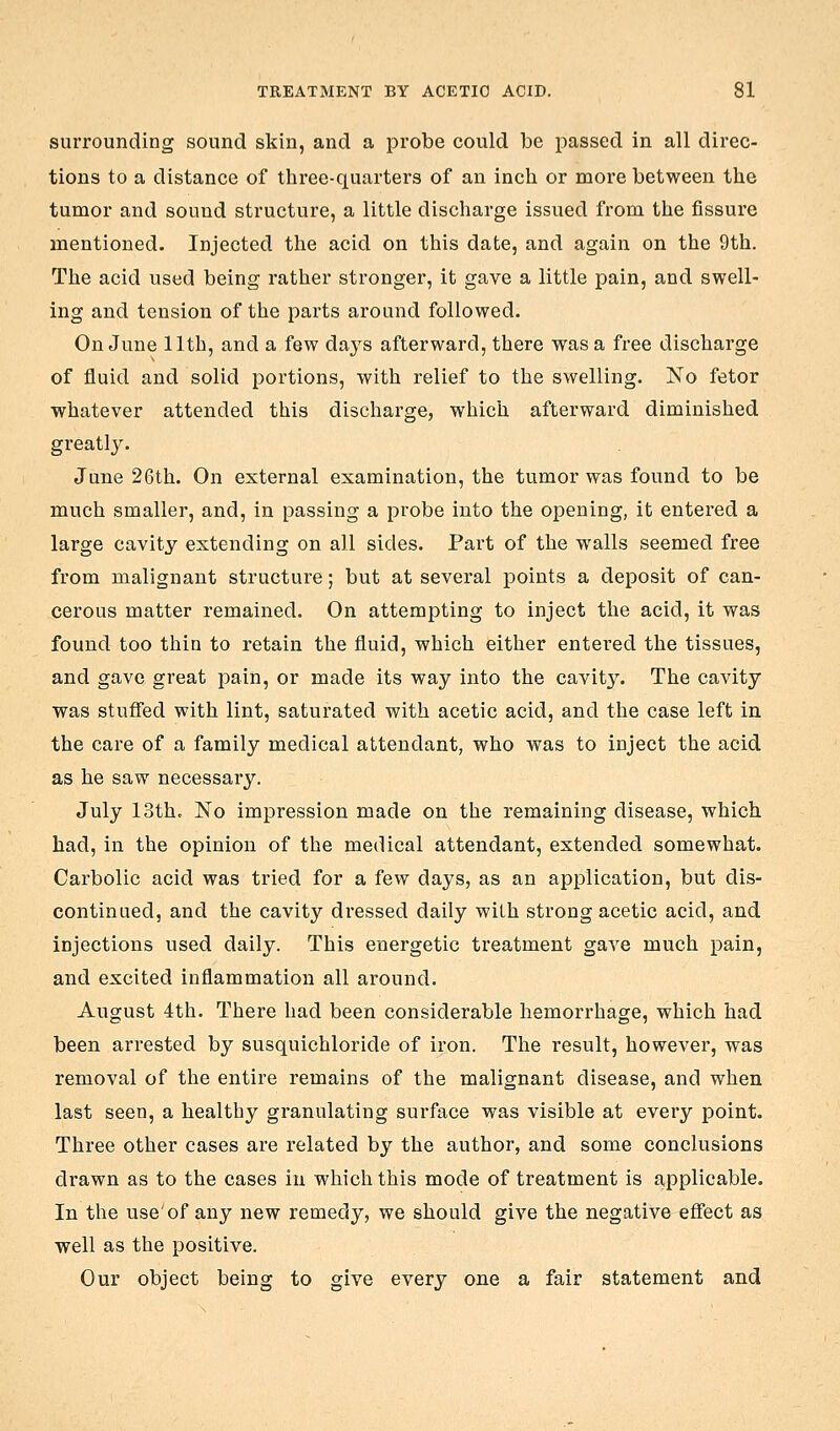surrounding sound skin, and a probe could be passed in all direc- tions to a distance of three-quarters of an inch or more between the tumor and sound structure, a little discharge issued from the fissure mentioned. Injected the acid on this date, and again on the 9th. The acid used being rather stronger, it gave a little pain, and swell- ing and tension of the parts around followed. On June 11th, and a few days afterward, there was a free discharge of fluid and solid portions, with relief to the swelling. No fetor whatever attended this discharge, which afterward diminished greatly. June 26th. On external examination, the tumor was found to be much smaller, and, in passing a probe into the opening, it entered a large cavity extending on all sides. Part of the walls seemed free from malignant structure; but at several points a deposit of can- cerous matter remained. On attempting to inject the acid, it was found too thin to retain the fluid, which either entered the tissues, and gave great pain, or made its way into the cavity. The cavity was stufied with lint, saturated with acetic acid, and the case left in the care of a family medical attendant, who was to inject the acid as he saw necessary. July loth. No impression made on the remaining disease, which had, in the opinion of the medical attendant, extended somewhat. Carbolic acid was tried for a few days, as an application, but dis- continued, and the cavity dressed daily with strong acetic acid, and injections used daily. This energetic treatment gave much pain, and excited inflammation all around. August 4th. There had been considerable hemorrhage, which had been arrested by susquichloride of iron. The result, however, was removal of the entire remains of the malignant disease, and when last seen, a healthy granulating surface was visible at every point. Three other cases are related by the author, and some conclusions drawn as to the cases in which this mode of treatment is applicable. In the use'of any new remedy, we should give the negative effect as well as the positive. Our object being to give every one a fair statement and
