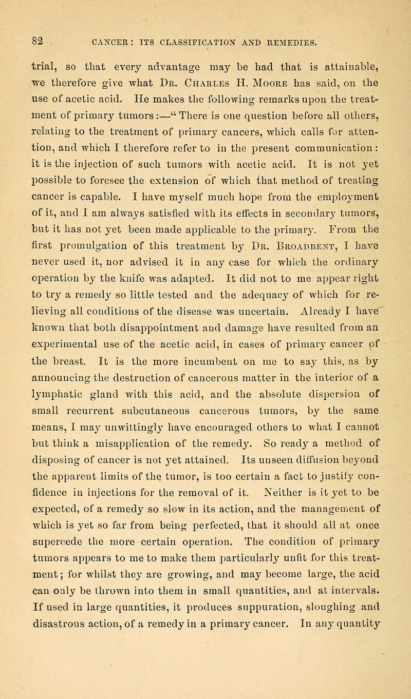 trial, so that every advantage may be had that is attainable, we therefore give what Dr. Charles H. Moore has said, on the use of acetic acid. He makes the following remarks upon the treat- ment of primary tumors:— There is one question before all others, relating to the treatment of primary cancers, which calls for atten- tion, and which I therefore refer to in the present communication : it is the injection of such tumors with acetic acid. It is not yet possible to foresee the extension of which that method of treating cancer is capable. I have myself much hope from the employment of it, and I am always satisfied with its effects in secondary tumors, but it has not yet been made applicable to the primary. From the first promulgation of this treatment by Dr. Broadbent, I have never used it, nor advised it in any case for which the ordinary operation by the knife was adapted. It did not to me appear right to try a remedy so little tested and the adequacy of which for re- lieving all conditions of the disease was uncertain. Already I have known that both disappointment and damage have resulted from an experimental use of the acetic acid, in cases of primary cancer pf the breast. It is the more incumbent on me to sa}^ this, as by announcing the destruction of cancerous matter in the interior of a lymphatic gland with this acid, and the absolute dispersion of small recurrent subcutaneous cancerous tumors, by the same means, I may unwittingly have encouraged others to what I cannot but think a misapplication of the remedy. So ready a method of disposing of cancer is not yet attained. Its unseen diffusion beyond the apparent limits of the tumor, is too certain a fact to justify con- fidence in injections for the removal of it. Neither is it yet to be expected, of a remedy so slow in its action, and the management of which is yet so far from being perfected, that it should all at once supercede the more certain operation. The condition of primary tumors appears to me to make them particularly unfit for this treat- ment ; for whilst they are growing, and may become large, the acid can only be thrown into them in small quantities, and at intervals. If used in large quantities, it produces suppuration, sloughing and disastrous action, of a remedy in a primary cancer. In any quantity