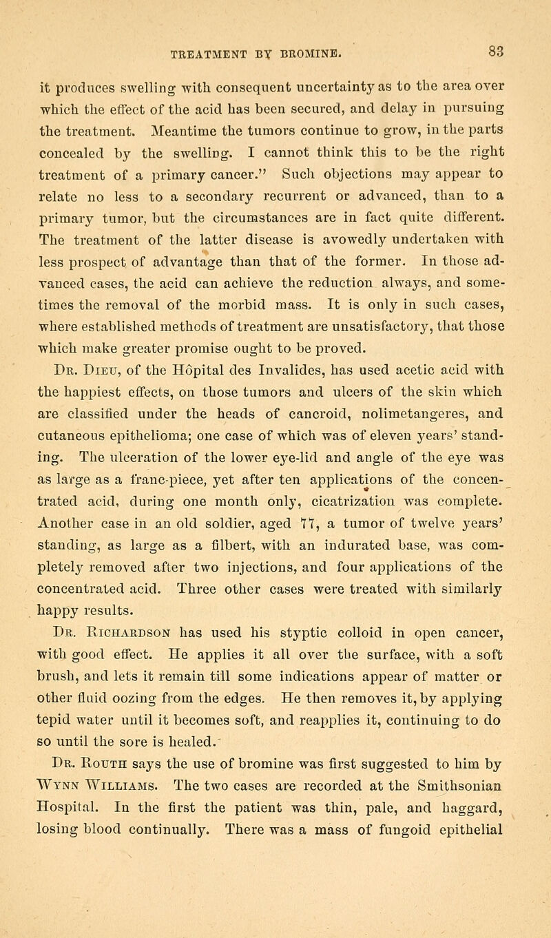 it produces swelling ■with consequent uncertainty as to the area over which the eflect of the acid has been secured, and delay in pursuing the treatment. Meantime the tumors continue to grow, in the parts concealed by the swelling. I cannot think this to be the right treatment of a primary cancer. Such objections may appear to relate no less to a secondary recurrent or advanced, than to a primary tumoi, but the circumstances are in fact quite different. The treatment of the latter disease is avowedly undertaken with less prospect of advantage than that of the former. In those ad- vauced cases, the acid can achieve the reduction always, and some- times the removal of the morbid mass. It is only in such cases, where established methods of treatment are unsatisfactory, that those which make greater promise ought to be proved. Dr. Dieu, of the Hopital des Invalides, has used acetic acid with the happiest effects, on those tumors and ulcers of the skin which are classified under the heads of cancroid, nolimetangeres, and cutaneous epithelioma; one case of which was of eleven 3'^ears' stand- ing. The ulceration of the lower eye-lid and angle of the eye was as large as a franc-piece, yet after ten applications of the concen- trated acid, during one month only, cicatrization was complete. Another case in an old soldier, aged 17, a tumor of twelve years' standing, as large as a filbert, with an indurated base, was com- pletely removed after two injections, and four applications of the concentrated acid. Three other cases were treated with similarly happy results. Dr. Richardson has used his styptic colloid in open cancer, with good effect. He applies it all over the surface, with a soft brush, and lets it remain till some indications appear of matter or other fluid oozing from the edges. He then removes it, by applying tepid water until it becomes soft, and reapplies it, continuing to do so until the sore is healed.' Dr. Routh says the use of bromine was first suggested to him by Wynn Williams. The two cases are recorded at the Smithsonian Hospital. In the first the patient was thin, pale, and haggard, losing blood continually. There was a mass of fungoid epithelial