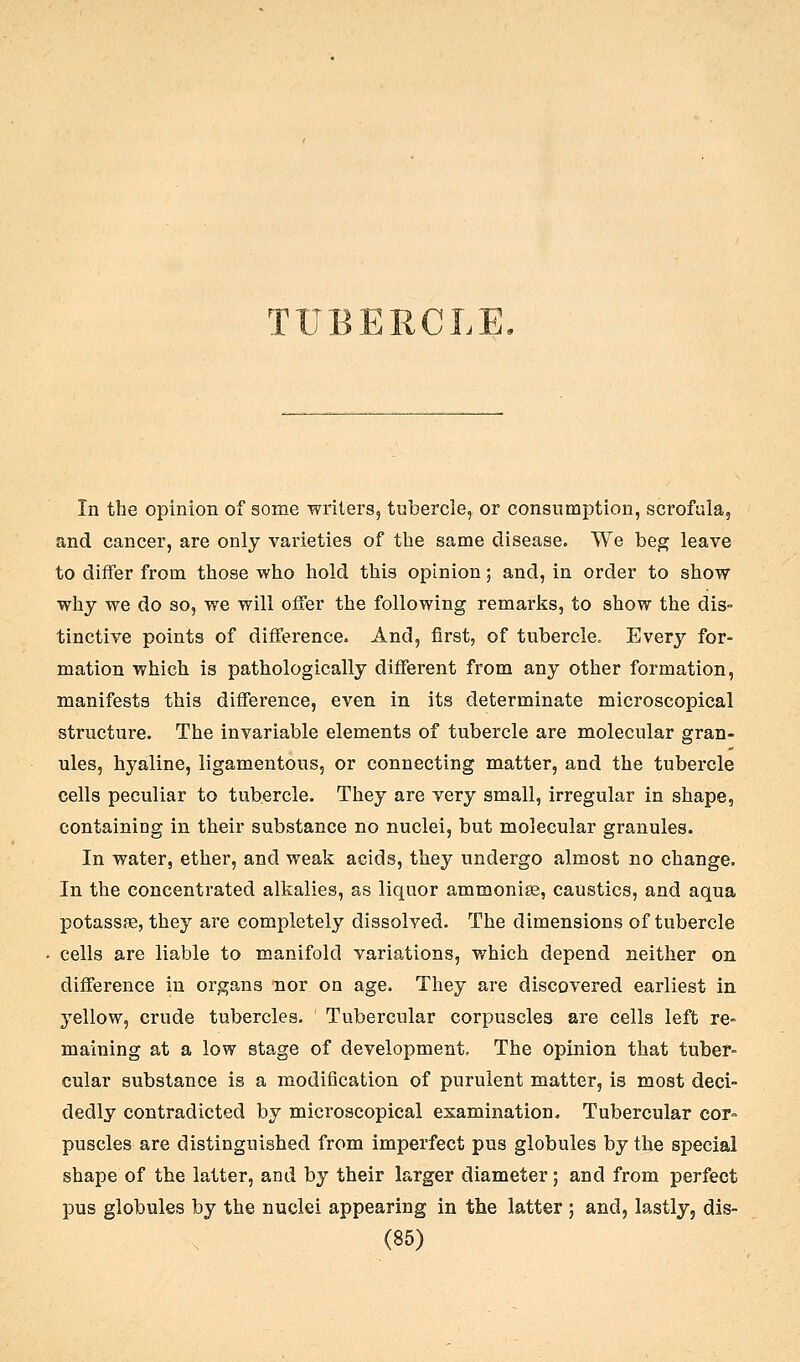 TUBERCLE, In the opinion of some writers, tubercle, or consumption, scrofula, and cancer, are only varieties of the same disease. We beg leave to differ from those who hold this opinion, and, in order to show why we do so, we will offer the following remarks, to show the dis- tinctive points of difference. And, first, of tubercle. Every for- mation which is pathologically different from any other formation, manifests this difference, even in its determinate microscopical structure. The invariable elements of tubercle are molecular gran- ules, hyaline, ligamentous, or connecting matter, and the tubercle cells peculiar to tubercle. They are very small, irregular in shape, containing in their substance no nuclei, but molecular granules. In water, ether, and weak acids, they undergo almost no change. In the concentrated alkalies, as liquor ammonise, caustics, and aqua potassffi, they are completely dissolved. The dimensions of tubercle cells are liable to manifold variations, v/hich depend neither on difference in organs nor on age. They are discovered earliest in yellow, crude tubercles. Tubercular corpuscles are cells left re- maining at a low stage of development. The opinion that tuber- cular substance is a modification of purulent matter, is most deci- dedly contradicted by microscopical examination. Tubercular cor- puscles are distinguished from imperfect pus globules by the special shape of the latter, and by their larger diameter; and from perfect pus globules by the nuclei appearing in the latter ; and, lastly, dis-