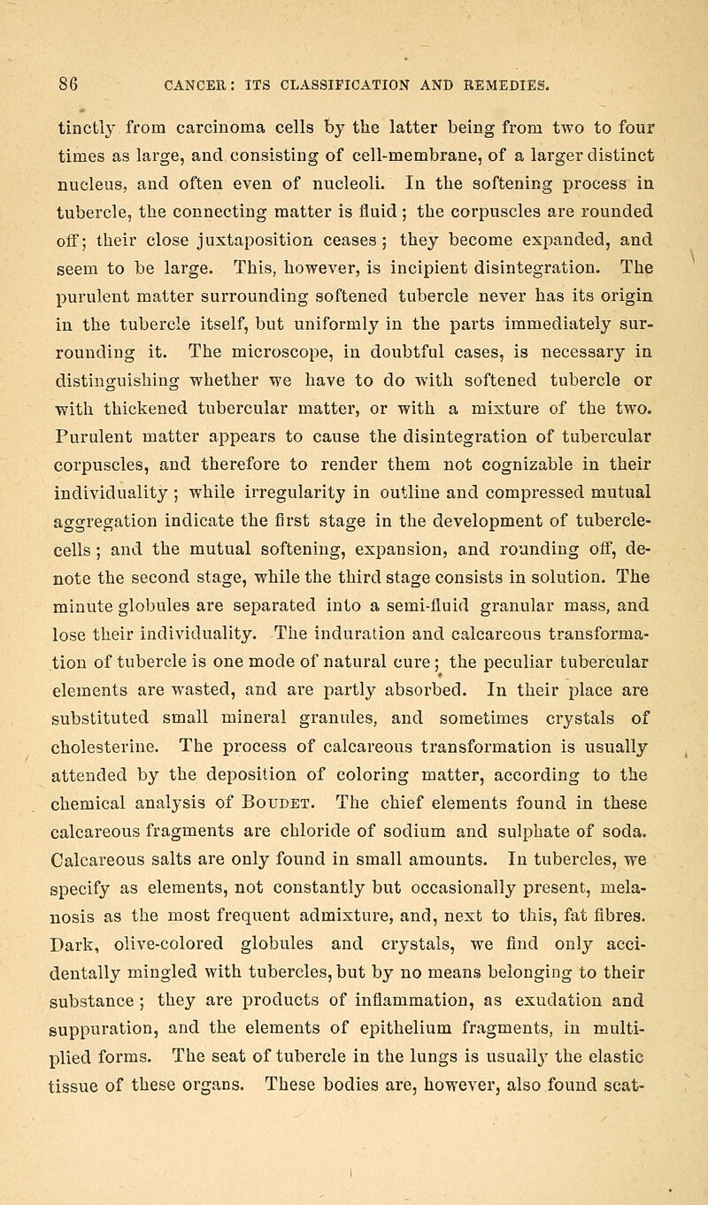 tinctly from carcinoma cells by the latter being from two to four times as large, and consisting of cell-membrane, of a larger distinct nucleus, and often even of nucleoli. In the softening process in tubercle, the connecting matter is fluid ; the corpuscles are rounded off; their close juxtaposition ceases; they become expanded, and seem to be large. This, however, is incipient disintegration. The purulent matter surrounding softened tubercle never has its origin in the tubercle itself, but uniformly in the parts immediately sur- rounding it. The microscope, in doubtful cases, is necessary in distinguishing whether we have to do with softened tubercle or with thickened tubercular matter, or with a mixture of the two. Purulent matter appears to cause the disintegration of tubercular corpuscles, and therefore to render them not cognizable in their individuality ; while irregularity in outline and compressed mutual aggregation indicate the first stage in the development of tubercle- cells ; and the mutual softening, expansion, and rounding off, de- note the second stage, while the third stage consists in solution. The minute globules are separated into a semi-fluid granular mass, and lose their individuality. The induration and calcareous transforma- tion of tubercle is one mode of natural cure; the peculiar tubercular elements are wasted, and are partly absorbed. In their place are substituted small mineral granules, and sometimes crystals of cholesterine. The process of calcareous transformation is usually attended by the deposition of coloring matter, according to the chemical analysis of Boudet. The chief elements found in these calcareous fragments are chloride of sodium and sulphate of soda. Calcareous salts are only found in small amounts. In tubercles, we specify as elements, not constantly but occasionally present, mela- nosis as the most frequent admixture, and, next to this, fat fibres. Dark, olive-colored globules and crystals, we find only acci- dentally mingled with tubercles, but by no means belonging to their substance ; they are products of inflammation, as exudation and suppuration, and the elements of epithelium fragments, in multi- plied forms. The seat of tubercle in the lungs is usuall^^ the elastic tissue of these organs. These bodies are, however, also found scat-