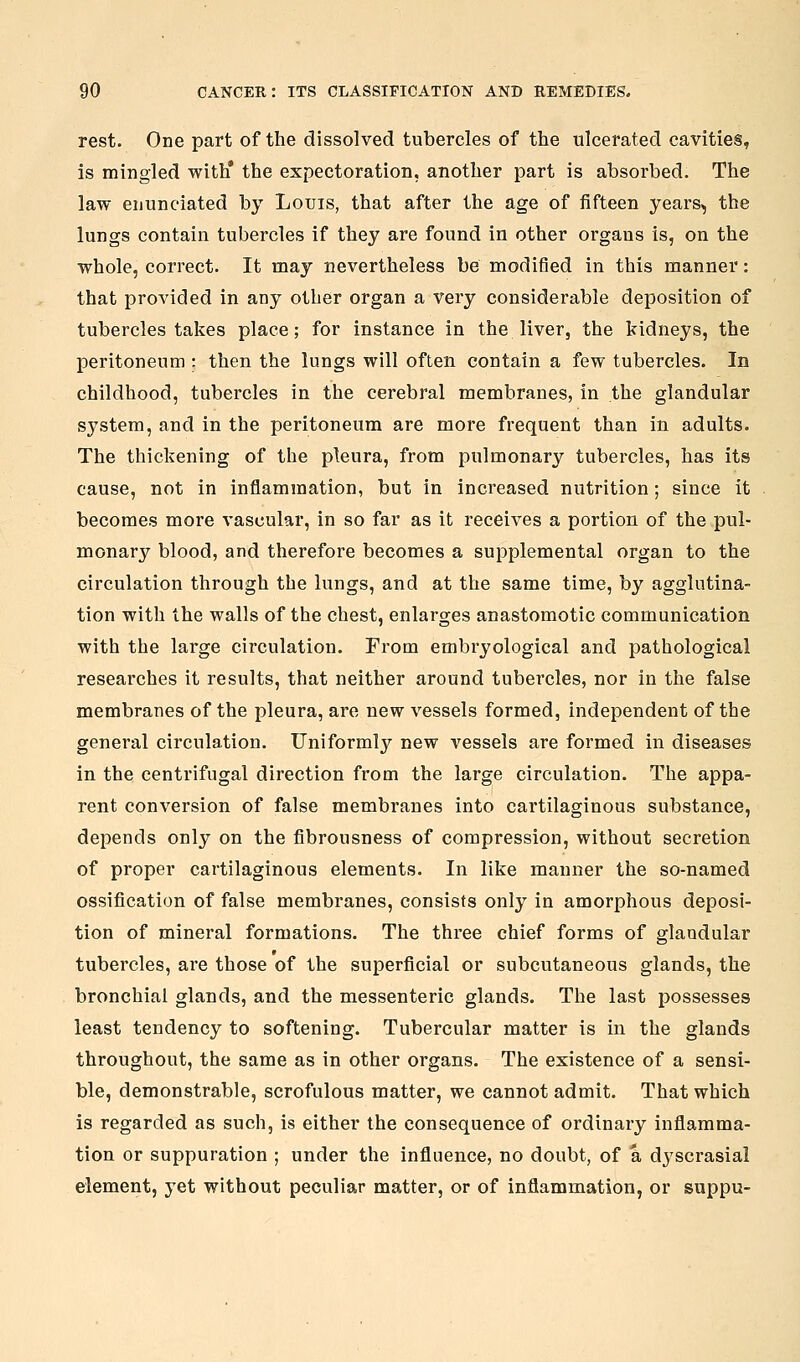 rest. One part of the dissolved tubercles of the ulcerated cavities, is mingled with* the expectoration, another part is absorbed. The law enunciated by Louis, that after the age of fifteen years, the lungs contain tubercles if they are found in other organs is, on the whole, correct. It may nevertheless be modified in this manner: that provided in any other organ a very considerable deposition of tubercles takes place; for instance in the liver, the kidneys, the peritoneum : then the lungs will often contain a few tubercles. In childhood, tubercles in the cerebral membranes, in the glandular system, and in the peritoneum are more frequent than in adults. The thickening of the pleura, from pulmonary tubercles, has its cause, not in inflammation, but in increased nutrition; since it becomes more vascular, in so far as it receives a portion of the pul- monar3^ blood, and therefore becomes a supplemental organ to the circulation through the lungs, and at the same time, by agglutina- tion with the walls of the chest, enlarges anastomotic communication with the large circulation. From embryological and pathological researches it results, that neither around tubercles, nor in the false membranes of the pleura, are new vessels formed, independent of the general circulation. Uniformly new vessels are formed in diseases in the centrifugal direction from the large circulation. The appa- rent conversion of false membranes into cartilaginous substance, depends only on the fibrousness of compression, without secretion of proper cartilaginous elements. In like manner the so-named ossification of false membranes, consists only in amorphous deposi- tion of mineral formations. The three chief forms of glandular tubercles, are those of the superficial or subcutaneous glands, the bronchial glands, and the messenteric glands. The last possesses least tendency to softening. Tubercular matter is in the glands throughout, the same as in other organs. The existence of a sensi- ble, demonstrable, scrofulous matter, we cannot admit. That which is regarded as such, is either the consequence of ordinary inflamma- tion or suppuration ; under the influence, no doubt, of a dyscrasial element, yet without peculiar matter, or of inflammation, or suppu-
