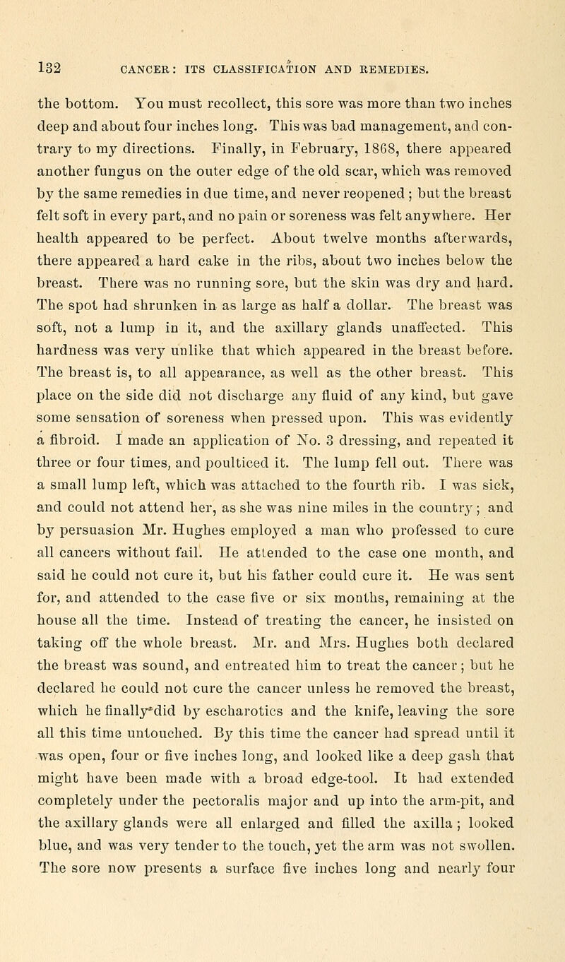 the bottom. You must recollect, this sore was more than two inches deep and about four inches long. This was bad management, and con- trary to my directions. Finally, in February, 1868, there appeared another fungus on the outer edge of the old scar, which was removed by the same remedies in due time, and never reopened ; but the breast felt soft in every part, and no pain or soreness was felt anywhere. Her health appeared to be perfect. About twelve months afterwards, there appeared a hard cake in the ribs, about two inches below the breast. There was no running sore, but the skin was dry and hard. The spot had shrunken in as large as half a dollar. The breast was soft, not a lump in it, and the axillary glands unaffected. This hardness was very unlike that which appeared in the breast before. The breast is, to all appearance, as well as the other breast. This place on the side did not discharge any fluid of any kind, but gave some sensation of soreness when pressed upon. This was evidently a fibroid. I made an application of ^o. 3 dressing, and repeated it three or four times, and poulticed it. The lump fell out. There was a small lump left, which was attached to the fourth rib. I was sick, and could not attend her, as she was nine miles in the country; and by persuasion Mr. Hughes employed a man who professed to cure all cancers without fail. He attended to the case one month, and said he could not cure it, but his father could cure it. He was sent for, and attended to the case five or six months, remaining at the house all the time. Instead of treating the cancer, he insisted on taking off the whole breast. Mr. and Mrs. Hughes both declared the breast was sound, and entreated him to treat the cancer; but he declared he could not cure the cancer unless he removed the breast, which he finally^did hy escharotics and the knife, leaving the sore all this time untouched. By this time the cancer had spread until it was open, four or five inches long, and looked like a deep gash that might have been made with a broad edge-tool. It had extended completely under the pectoralis major and up into the arm-pit, and the axillary glands were all enlarged and filled the axilla ; looked blue, and was very tender to the touch, yet the arm was not swollen. The sore now presents a surface five inches long and nearly four
