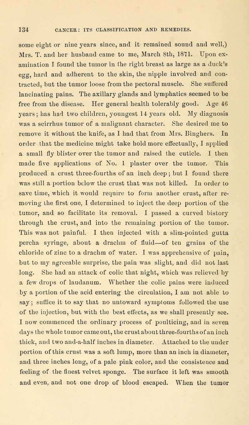 some eight or nine years since, and it remained sound and well,) Mrs. T. and her husband came to me, March 8th, 18*71. Upon ex- amination I found the tumor in the right breast as large as a duck's egg, hard and adherent to the skin, the nipple involved and con- tracted, but the tumor loose from the pectoral muscle. She suffered lancinating pains. The axillary glands and lymphatics seemed to be free from the disease. Her general health tolerably good. Age 46 years; has had two children, youngest 14 years old. My diagnosis was a scirrhus tumor of a malignant character. She desired me to remove it without the knife, as I had that from Mrs. Binghers. In order that the medicine might take hold more effectually, I applied a small fly blister over the tumor and raised the cuticle. I then made five applications of No. 1 plaster over the tumor. This produced a crust three-fourths of an inch deep; but I found there was still a portion below the crust that was not killed. In order to save time, which it would require to form another crust, after re- moving the first one, I determined to inject the deep portion of the tumor, and so facilitate its removal. I passed a curved history through the crust, and into the remaining portion of the tumor. This was not painful. I then injected with a slim-pointed gutta percha syringe, about a drachm of fluid—of ten grains of the chloride of zinc to a drachm of water. I was apprehensive of pain, but to my agreeable surprise, the pain was slight, and did not last long. She had an attack of colic that night, which was relieved by a few drops of laudanum. Whether the colic pains were induced by a portion of the acid entering the circulation, I am not able to say; suffice it to say that no untoward symptoms followed the use of the injection, but with the best effects, as we shall presently see. I now commenced the ordinary process of poulticing, and in seven days the whole tumor came out, the crust about three-fourths of an inch thick, and two and-a-half inches in diameter. Attached to the under portion of this crust was a soft lump, more than an inch in diameter, and three inches long, of a pale pink color, and the consistence and feeling of the finest velvet sponge. The surface it left was smooth and even, and not one drop of blood escaped. When the tumor