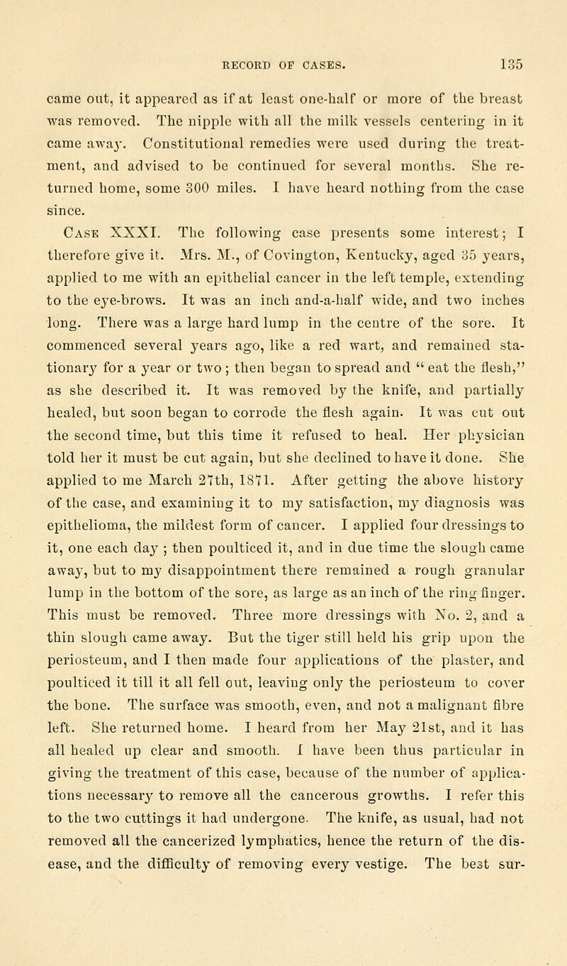 came out, it appeared as if at least one-half or more of the breast was removed. The nipple with all the milk vessels centering in it came awa}-. Constitutional remedies were used during the treat- ment, and advised to be continued for several months. She re- turned home, some 300 miles. I have heard nothing from the case since. Case XXXI. The following case presents some interest; I therefore give it. Mrs. M., of Covington, Kentucky, aged 35 years, applied to me with an epithelial cancer in the left temple, extending to the eye-brows. It was an inch and-a-half wide, and two inches long. There was a large hard lump in the centre of the sore. It commenced several years ago, like a red wart, and remained sta- tionary for a year or two ; then began to spread and  eat the flesh, as she described it. It was removed by the knife, and partially healed, but soon began to corrode the flesh again. It was cut out the second time, but this time it refused to heal. Her physician told her it must be cut again, but she declined to have it done. She applied to me March 27th, 1871. After getting the above history of the case, and examining it to my satisfaction, my diagnosis was epithelioma, the mildest form of cancer. I applied four dressings to it, one each day ; then poulticed it, and in due time the slough came away, but to my disappointment there remained a rough granular lump in the bottom of the sore, as large as an inch of the ring finger. This must be removed. Three more dressings with No. 2, and a thin slough came away. But the tiger still held his grip upon the periosteum, and I then made four applications of the plaster, and poulticed it till it all fell out, leaving only the periosteum to cover the bone. The surface was smooth, even, and not a malignant fibre left. She returned home. I heard from her May 21st, and it has all healed up clear and smooth. I have been thus particular in giving the treatment of this case, because of the number of applica- tions necessary to remove all the cancerous growths. I refer this to the two cuttings it had undergone. The knife, as usual, had not removed all the cancerized lymphatics, hence the return of the dis- ease, and the diflSculty of removing every vestige. The best sur-