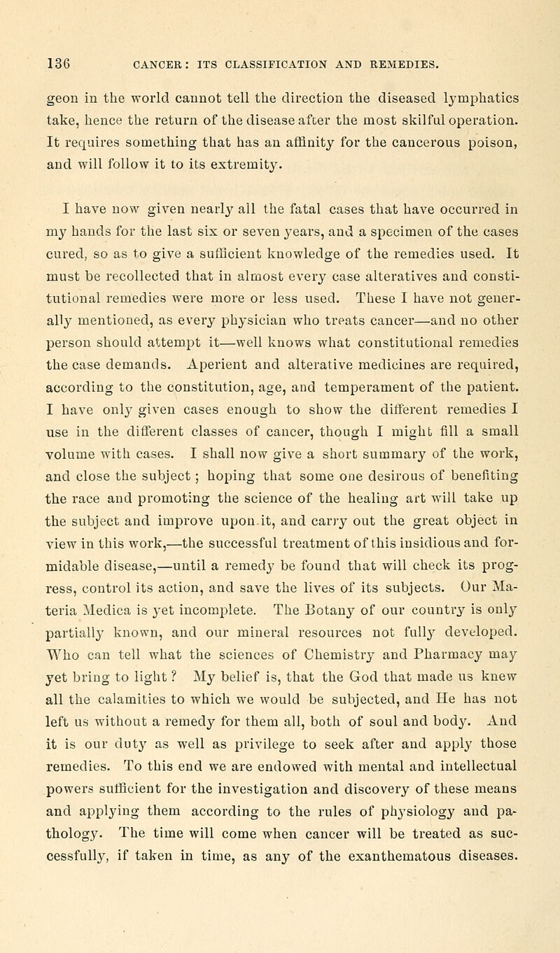 geon in the world cannot tell the direction the diseased lymphatics take, hence the return of the disease afcer the most skilful operation. It requires something that has an affinity for the cancerous poison, and will follow it to its extremity. I have now given nearly all the fatal cases that have occurred in my hands for the last six or seven years, and a specimen of the cases cured, so as to give a sufficient knowledge of the remedies used. It must be recollected that in almost every case alteratives and consti- tutional remedies were more or less used. These I have not gener- ally mentioned, as every physician who treats cancer—and no other person should attempt it—well knows what constitutional remedies the case demands. Aperient and alterative medicines are required, according to the constitution, age, and temperament of the patient. I have only given cases enough to show the different remedies I use in the different classes of cancer, though I might fill a small volume with cases. I shall now give a short summary of the work, and close the subject; hoping that some one desirous of benefiting the race and promoting the science of the healing art will take up the subject and improve upon.it, and carry out the great object in view in this work,—the successful treatment of this insidious and for- midable disease,—until a remedy be found that will check its prog- ress, control its action, and save the lives of its subjects. Our Ma- teria Medica is yet incomplete. The Botany of our country is only partially known, and our mineral resources not fully developed. Who can tell what the sciences of Chemistry and Pharmacy may yet bi'ing to light ? My belief is, that the God that made us knew all the calamities to which we would be subjected, and He has not left us without a remedy for them all, both of soul and body. And it is our duty as well as privilege to seek after and apply those remedies. To this end we are endowed with mental and intellectual powers sufficient for the investigation and discovery of these means and applying them according to the rules of physiology and pa- thology. The time will come when cancer will be treated as suc- cessfully, if taken in time, as any of the exanthematous diseases.