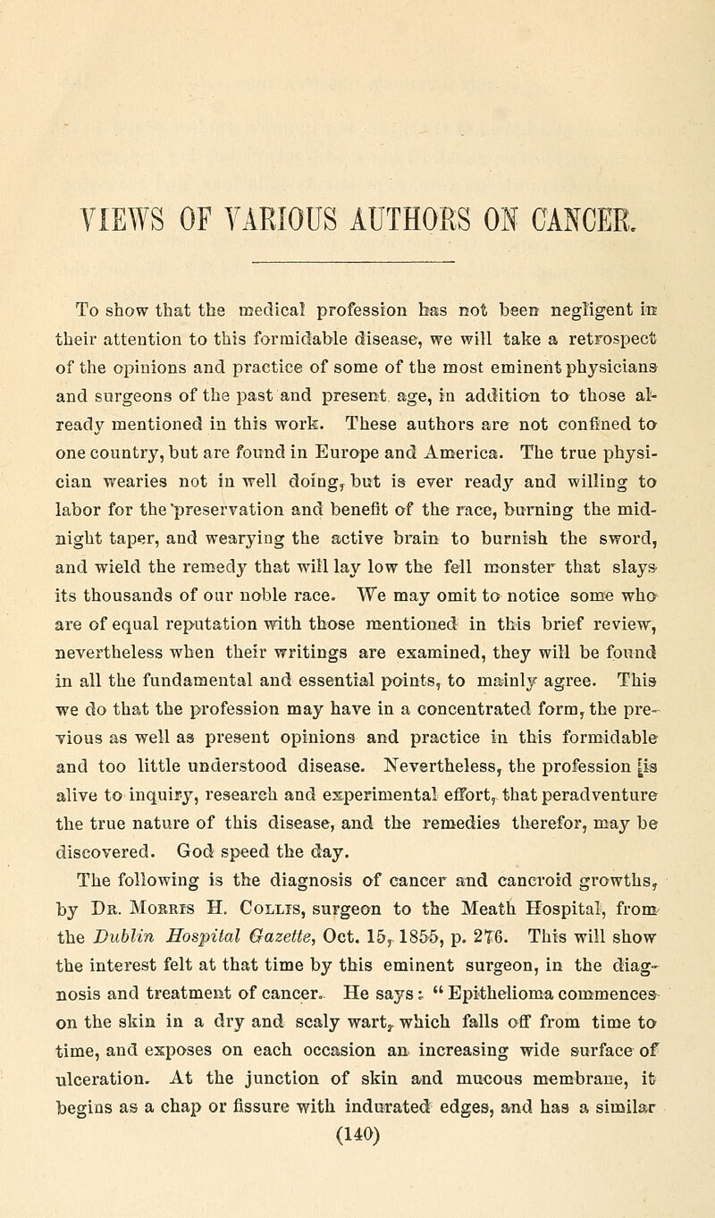VIEWS OF YARIOUS AUTHORS ON CANCER. To show that the medical profession has not been negligent m their attention to this formidable disease, we will take a retrospect of the opinions and practice of some of the most eminent physicians and surgeons of the past and present age, in addition to those al- ready mentioned in this work. These authors are not confined to one country, but are found in Europe and America. The true physi- cian wearies not in well doiag, but is ever ready and willing to labor for the'preservation and benefit of the race, burning the mid- night taper, and wearying the active brain to burnish the sword, and wield the remedy that will lay low the fell monster that slays^ its thousands of our noble race. We may omit to notice some who are of equal reputation with those mentioned in this brief review, nevertheless when their writings are examined, they will be found in all the fundamental and essential points, to ma^inly agree. This we do that the profession may have in a concentrated form, the pre- vious as -well as present opinions and practice in this formidable and too little understood disease. Nevertheless, the profession |ia alive to inquiry, research and experimental effort, that peradventure the true nature of this disease, and the remedies therefor, may be discovered. God speed the day. The following is the diagnosis of cancer and cancroid growths^ by Dr. Morris H, Collis, surgeon to the Meath Hospital, from^ the Dublin Hospital Gazette, Oct. 15, 1855, p. 2%Q. This will show the interest felt at that time by this eminent surgeon, in the diag- nosis and treatment of cancer. He says;  Epithelioma commences- on the skin in a dry and scaly wartj. which falls off from time to time, and exposes on each occasion an increasing wide surface of ulceration. At the junction of skin and mucous membrane, lb begins as a chap or fissure with indurated edges, and has a sinailar