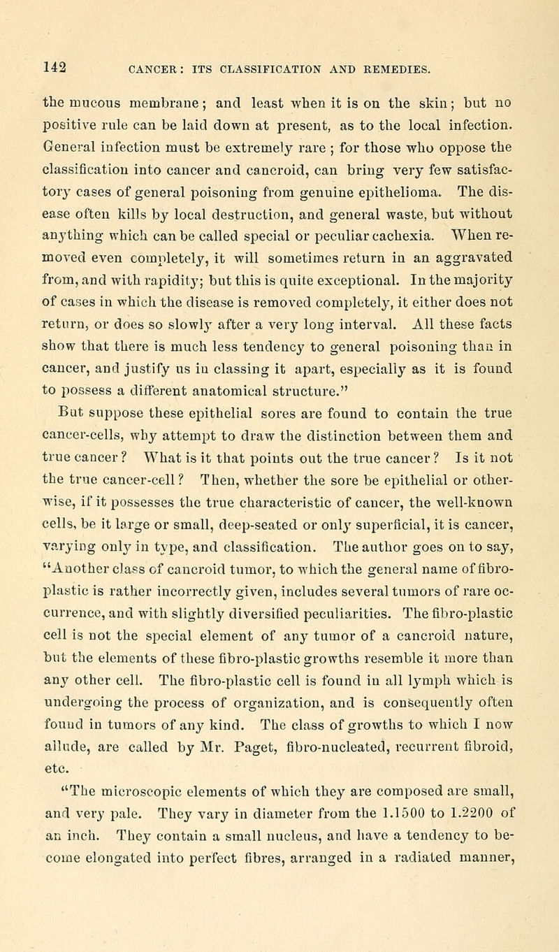 the mucous membrane; and least when it is on the skin; but no positive rule can be laid down at present, as to the local infection. General infection must be extremely rare ; for those who oppose the classification into cancer and cancroid, can bring very few satisfac- tory cases of general poisoning from genuine epithelioma. The dis- ease often kills by local destruction, and general waste, but without anything which can be called special or peculiar cachexia. When re- moved even completely, it will sometimes return in an aggravated from, and with rapidity; but this is quite exceptional. In the majority of cases in which the disease is removed completely, it either does not return, or does so slowly after a very long interval. All these facts show that there is much less tendency to general poisoning than in cancer, and justify us in classing it apart, especially as it is found to possess a different anatomical structure. But suppose these epithelial sores are found to contain the true cancer-cells, why attempt to draw the distinction between them and true cancer ? What is it that points out the true cancer ? Is it not the true cancer-cell? Then, whether the sore be epithelial or other- wise, if it possesses the true characteristic of cancer, the well-known cells, be it large or small, deep-seated or only superficial, it is cancer, varying only in type, and classification. The author goes on to say, Another class of cancroid tumor, to which the general name of fibi'o- plastic is rather incorrectly given, includes several tumors of rare oc- currence, and with slightly diversified peculiarities. The fibro-plastic cell is not the special element of any tumor of a cancroid nature, but the elements of these fibro-plastic growths resemble it more than any other cell. The fibro-plastic cell is found in all lymph which is undergoing the process of organization, and is consequently often found in tumors of any kind. The class of growths to which I now allude, are called by Mr. Paget, fibro-nucleated, recurrent fibroid, etc. The microscopic elements of which they are composed are small, and very pale. They vary in diameter from the 1.1500 to 1.2200 of an inch. They contain a small nucleus, and have a tendency to be- come elongated into perfect fibres, arranged in a radiated manner.