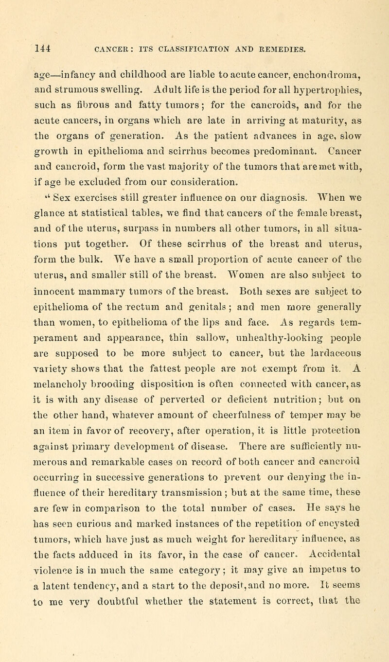 age—-infancy and childhood are liable to acute cancer, enchondroma, and strumous swelling. Adult life is the period for all hypertrophies, such as fibrous and fatty tumors; for the cancroids, and for the acute cancers, in organs which are late in arriving at maturity, as the organs of generation. As the patient advances in age, slow growth in epithelioma and scirrhus becomes predominant. Cancer and cancroid, form the vast majority of the tumors that are met with, if age be excluded from our consideration. '' Sex exercises still greater influence on our diagnosis. When we glance at statistical tables, we find that cancers of the female breast, and of the uterus, surpass in numbers all other tumors, in all situa- tions put together. Of these scirrhus of the breast and uterus, form the bulk. We have a small proportion of acute cancer of the uterus, and smaller still of the breast. Women are also subject to innocent mammary tumors of the breast. Both sexes are subject to epithelioma of the rectum and genitals ; and men more generally than women, to epithelioma of the lips and face. As regards tem- perament and appearance, thin sallow, unhealthy-looking people are supposed to be more subject to cancer, but the lardaceous variety shows that the fattest people are not exempt from it. A melancholy brooding dispositictn is often coiinected with cancer, as it is with any disease of perverted or deficient nutrition; but on the other hand, whatever amount of cheerfulness of temper may be an item in favor of recover}', after operation, it is little protection against primary development of disease. There are sufficiently nu- merous and remarkable cases on record of both cancer and cancroid occurring in successive generations to prevent our denying the in- fluence of their hereditary transmission ; but at the same time, these are few in comparison to the total number of cases. He says he has seen curious and marked instances of the repetition of encysted tumors, which have just as much weight for hereditary influence, as the facts adduced in its favor, in the case of cancer. Accidental violence is in much the same categor}'^; it may give an impetus to a latent tendency, and a start to the deposit, and no more. It seems to me very doubtful whether the statement is correct, that the