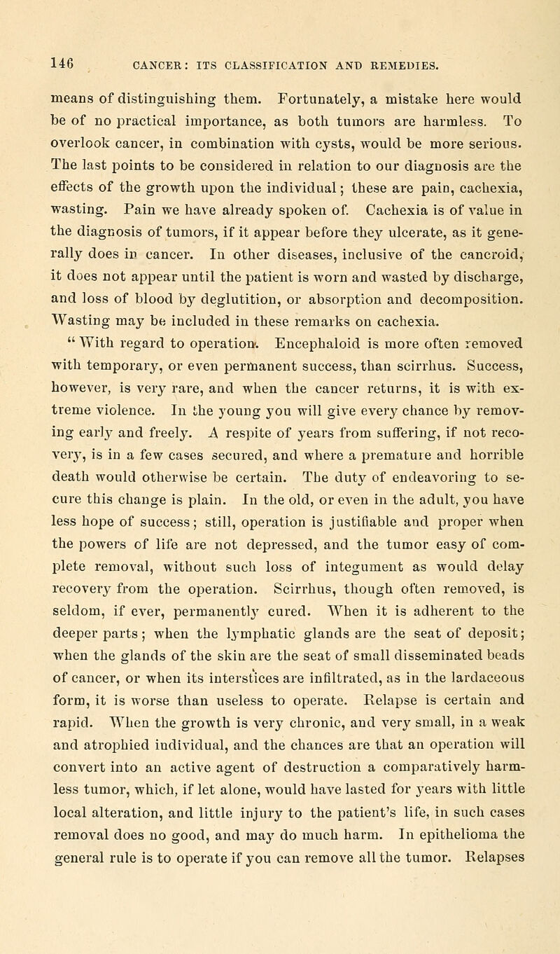 means of distinguishing them. Fortunately, a mistake here would be of no jDractical importance, as both tumors are harmless. To overlook cancer, in combination with cysts, would be more serious. The last points to be considered in relation to our diagnosis are the effects of the growth upon the individual; these are pain, cachexia, wasting. Pain we have already spoken of Cachexia is of value in the diagnosis of tumors, if it appear before they ulcerate, as it gene- rally does in cancer. In other diseases, inclusive of the cancroid, it does not appear until the patient is worn and wasted by discharge, and loss of blood by deglutition, or absorption and decomposition. Wasting may be included in these remarks on cachexia.  With regard to operation-. Encephaloid is more often removed with temporary, or even permanent success, than scirrhus. Success, however, is very rare, and when the cancer returns, it is with ex- treme violence. In the young you will give every chance by remov- ing early and freely. A respite of years from suffering, if not reco- very, is in a few cases secured, and where a premature and horrible death would otherwise be certain. The duty of endeavoring to se- cure this change is plain. In the old, or even in the adult, you have less hope of success; still, operation is justifiable and proper when the powers of life are not depressed, and the tumor easy of com- plete removal, without such loss of integument as would delay recovery from the operation. Scirrhus, though often removed, is seldom, if ever, permanently cured. When it is adherent to the deeper parts; when the lymphatic glands are the seat of deposit; when the glands of the skin are the seat of small disseminated beads of cancer, or when its interstices are infiltrated, as in the lardaceous form, it is worse than useless to operate. Relapse is certain and rapid. When the growth is very chronic, and very small, in a weak and atrophied individual, and the chances are that an operation will convert into an active agent of destruction a comparatively harm- less tumor, which, if let alone, would have lasted for years with little local alteration, and little injury to the patient's life, in such cases removal does no good, and may do much harm. In epithelioma the general rule is to operate if you can remove all the tumor. Relapses