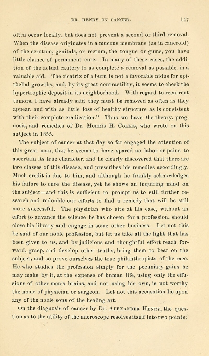often occur locally, biit does not prevent a second or third removal. When the disease originates in a mucous membrane (as in cancroid) of the scrotum, genitals, or rectum, the tongue or gums, you have little chance of permanent cure. In many of these cases, the addi- tion of the actual cautery to as complete a removal as possible, is a valuable aid. The cicatrix of a burn is not a favorable nidus for epi- thelial growths, and, by its great contractilitj^, it seems to check the hypertrophic deposit in its neighborhood. With regard to recurrent tumors, I have already said they must be removed as often as they appear, and with as little loss of healthy structure as is consistent with their complete eradication. Thus we have the theory, prog- nosis, and remedies of Dr. Morris H. Collis, who wrote on this subject in 1855. The subject of cancer at that daj^ so far engaged the attention of this great man, that he seems to have spared no labor or pains to ascertain its true character, and he clearly discovered that there are two classes of this disease, and prescribes his remedies accordingly. Much credit is due to him, and although he frankly acknowledges his failure to cure the disease, yet he shows an inquiring mind on the subject—and this is sufficient to prompt us to still further re- search and redouble our efforts to find a remedy that will be still more successful. The physician who sits at his ease, without an effort to advance the science he has chosen for a profession, should close his library and engage in some other business. Let not this be said of our noble profession, but let us take all the light that has been given to us, and by judicious and thoughtful effort reach for- ward, grasp, and develop other truths, bring them to bear on the subject, and so prove ourselves the true philanthropists of the race. He who studies the profession simply for the pecuniary gains he may make by it, at the expense of human life, using only the effu- sions of other men's brains, and not using his own, is not worthy the name of physician or surgeon. Let not this accusation lie upon any of the noble sons of the healing art. On the diagnosis of cancer by Dr. Alexander Henry, the ques- tion as to the utility of the microscope resolves itself into two points: