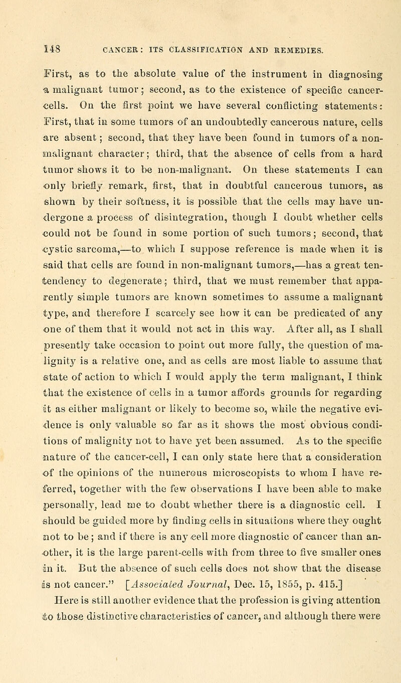 First, as to the absolute value of the instrument in diagnosing ■a malignaRt tumor; second, as to the existence of specific cancer- cells. On the first point we have several conflicting statements: First, that in some tumors of an undoubtedly cancero^us nature, cells are absent; second, that they have been found in tumors of a non- malignant character; third, that the absence of cells from a hard tumor shows it to be non-malignant. On these statements I can only briefly remark, first, that in doubtful cancerous tumors, as shown by their softness, it is possible that the cells may have un- dergone a process of disintegration, though I doubt whether cells could not be found in some portion of such tumors; second, that cystic sarcoma,—to which I suppose reference is made when it is said that cells are found in non-malignant tumors,—has a great ten- tendency to degenerate; third, that we must remember that appa- rently simple tumors are known sometimes to assume a malignant type, and therefore I scarcely see how it can be predicated of any one of them that it would not act in this way. After all, as I shall presently take occasion to point out more fully, the question of ma- lignity is a relative one, and as cells are most liable to assume that •state of action to which I would apply the term malignant, I think that the existence of cells in a tumor affords grounds for regarding at as either malignant or likely to become so, while the negative evi- dence is only valuable so far as it shows the most obvious condi- tions of malignity not to have yet been assumed. As to the specific siature of the cancer-cell, I can only state here that a consideration of the opinions of the numerous microscopists to whom I have re- ferred, together with the few observations I have been able to make personally, lead me to doubt whether there is a diagnostic cell. I should be guided more by finding cells in situations where they ought 33ot to be; and if there is any cell more diagnostic of cancer than an- other, it is the large parent-cells with from three to five smaller ones an it. But the absence of such cells does not show that the disease is not cancer. [^Assoeiated Journal, Dec. 15, 1855, p. 415.] Here is still another evidence that the profession is giving attention io those distinctive characteristics of cancer, and although there were